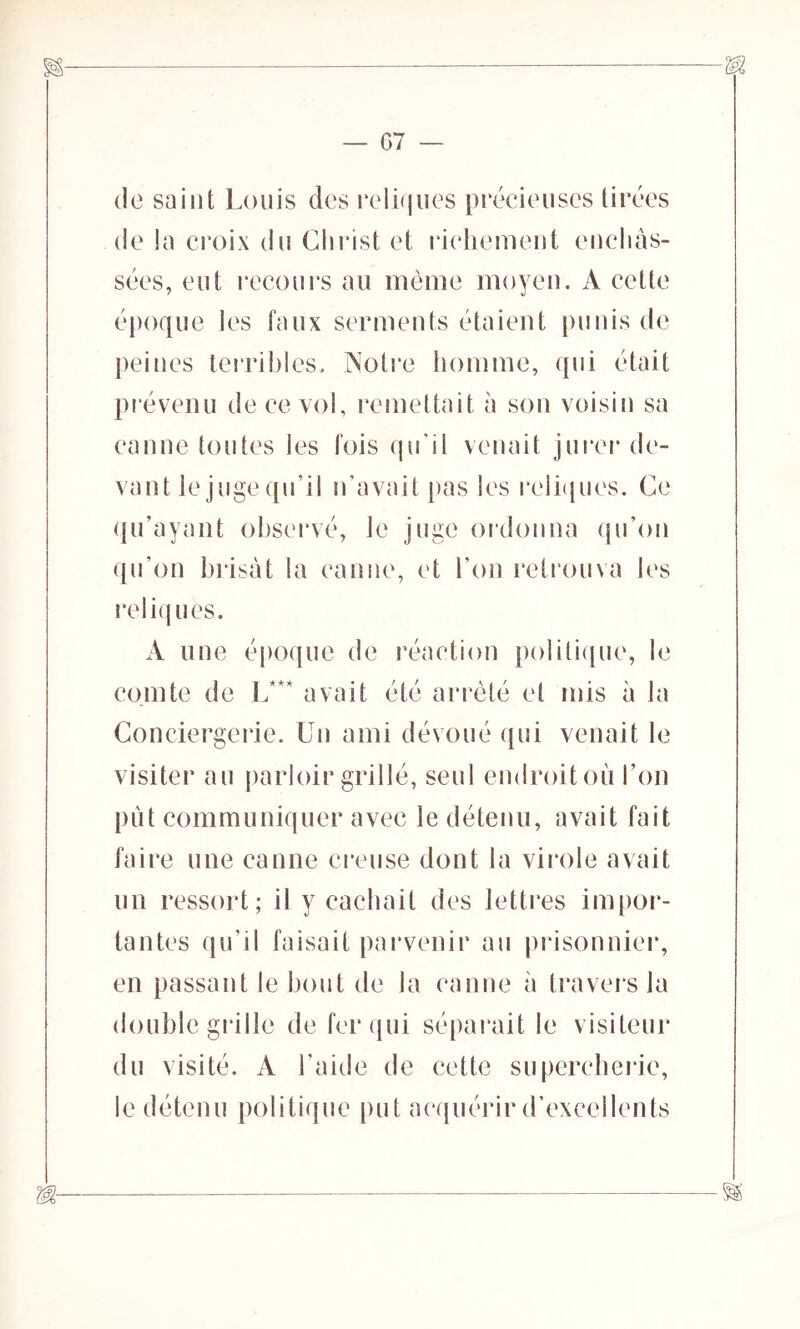 07 de saint Louis des reliques précieuses tirées de la croix du Christ et richement enchâs- sées, eut recours au même moyen. A cette époque les faux serments étaient punis de peines terribles. Notre homme, qui était prévenu de ce vol, remettait à son voisin sa canne toutes les fois qu’il venait jurer de- vant le juge qu’il n'avait pas les reliques. Ce qu’ayant observé, Je juge ordonna qu’on qu’on brisât la canne, et l'on retrouva les reliques. A une époque de réaction politique, le comte de L*+< avait été arrêté et mis à la Conciergerie. Un ami dévoué qui venait le visiter au parloir grillé, seul endroit où l’on put communiquer avec le détenu, avait fait faire une canne creuse dont la virole avait un ressort; il y cachait des lettres impor- tantes qu’il faisait parvenir au prisonnier, en passant le bout de la canne à traversin double grille de fer qui séparait le visiteur du visité. A l’aide de cette supercherie, le détenu politique put acquérir d’excellents