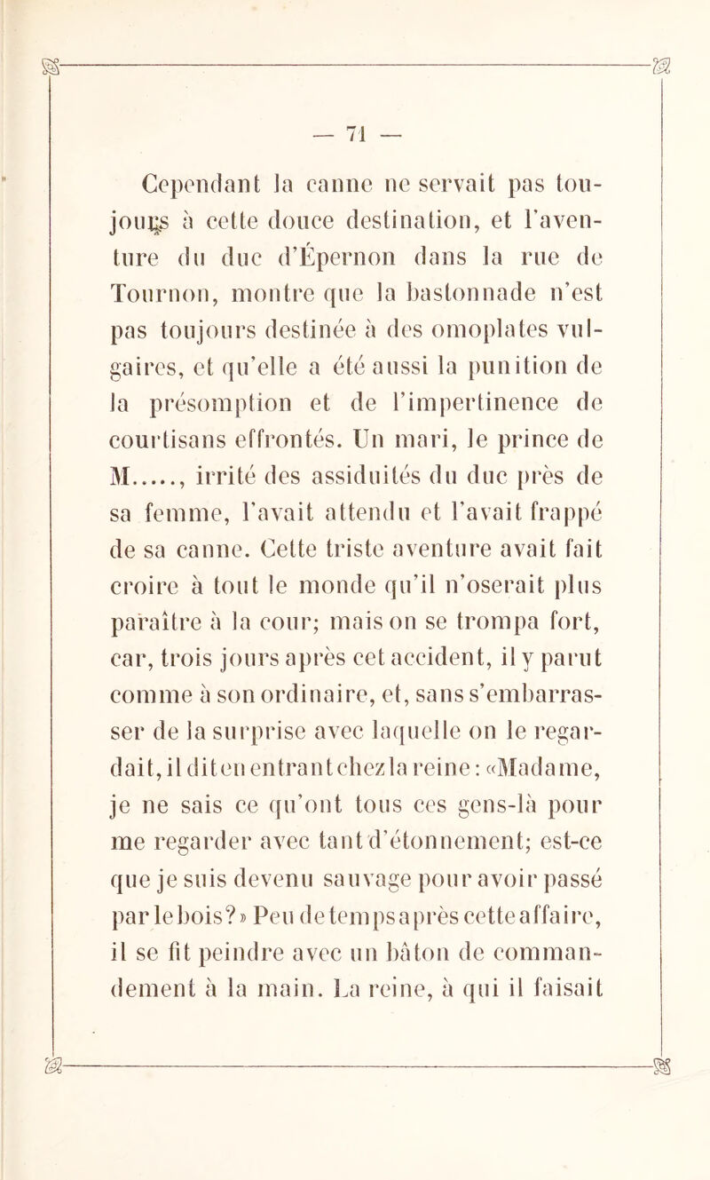 Cependant la canne ne servait pas tou- jours à eette douce destination, et l’aven- ture du due d’Épernon dans la rue de Tournon, montre que la bastonnade n’est pas toujours destinée à des omoplates vul- gaires, et qu’elle a été aussi la punition de la présomption et de l’impertinence de courtisans effrontés. Un mari, le prince de M , irrité des assiduités du due près de sa femme, l’avait attendu et l’avait frappé de sa canne. Cette triste aventure avait fait croire à tout le monde qu’il n’oserait plus paraître à la cour; maison se trompa fort, car, trois jours après cet accident, il y parut comme à son ordinaire, et, sans s’embarras- ser de la surprise avec laquelle on le regar- dait, il diten entrantchezla reine : «Madame, je ne sais ce qu’ont tous ces gens-là pour me regarder avec tant d’étonnement; est-ce que je suis devenu sauvage pour avoir passé par le bois? » Peu de temps a près cette affaire, il se fit peindre avec un bâton de comman- dement à la main. La reine, à qui il faisait