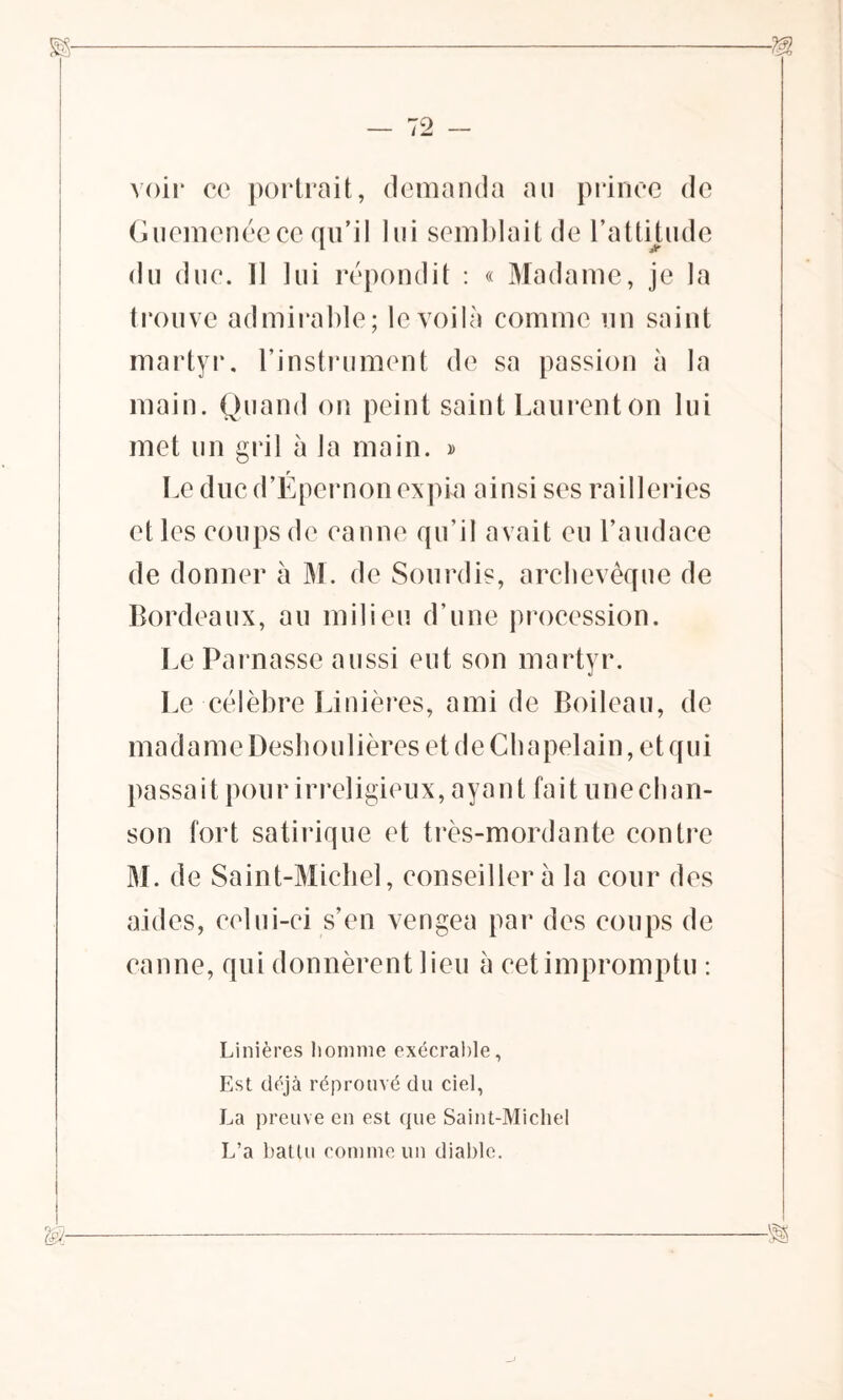 voir ce portrait, demanda au prince de Guemenéece qu’il lui semblait de l’attitude du due. 11 lui répondit : « Madame, je la trouve admirable; le voilà comme un saint martyr, l’instrument de sa passion à la main. Quand on peint saint Laurent on lui met un gril à la main. » Le duc d’Epernon expia ainsi ses railleries elles coups de eanne qu’il avait eu l’audace de donner à M. de Sourdis, archevêque de Bordeaux, au milieu d’une procession. Le Parnasse aussi eut son martyr. Le célèbre Linières, ami de Boileau, de ma d a m e Desh o u 1 i ères et d e C b a pel ai n, e t q u i passa i t pou r i rreligieux, a y a n t fa i t u ne ch an- son fort satirique et très-mordante contre M. de Saint-Michel, conseillera la cour des aides, celui-ci s’en vengea par des coups de canne, qui donnèrent lieu à cet impromptu : Linières homme exécrable, Est déjà réprouvé du ciel, La preuve en est que Saint-Michel L’a battu comme un diable.