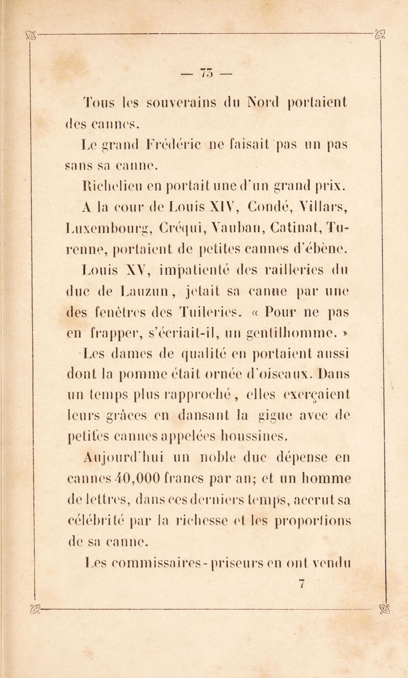 Tous les souverains du Nord portaient des eannes. Legrand Frédéric ne faisait pas un pas sans sa canne. Richelieu en portait une d’un grand prix. A la cour de Louis XIV, Coudé, Villars, Luxembourg, Créqui, Vauban, Câlinât, Tu- renne, portaient de petites cannes d’ébène. Louis XV, impatienté des railleries du duc de Lauzun, jetait sa canne par une des fenêtres des Tuileries. « Pour ne pas en frapper, s’écriait-il, un gentilhomme. » Les dames de qualité en portaient aussi dont la pomme était ornée d’oiseaux. Dans un temps plus rapproché, elles exerçaient leurs grâces en dansant la gigue avec de petites cannes appelées houssines. Aujourd’hui un noble duc dépense en cannes 40,000 francs par an; et un homme de lettres, dansées derniers temps, accrut sa célébrité par la richesse et les proportions de sa canne. Les commissaires- priseurs en ont vendu
