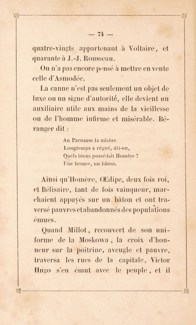 quatre-vingts appartenant à Voltaire, et quarante à J.-J. Rousseau. On n'a pas eneore pense à mettre en vente celle d’Àsmodée. La canne n’est pas seulement un objet de luxe ou un signe d’autorité, elle devient un auxiliaire utile aux mains de la vieillesse ou de l’homme infirme et misérable. Bé- ranger dit : Au Taniasse la misère Longtemps a régné, dit-on, Quels biens possédait Homère ? Une besace, un bâton. Ainsi qu’Homère, Œdipe, deux fois roi, et Bélisaire, tant de fois vainqueur, mar- chaient appuyés sur un bâton et ont tra- » versé pa u vres et ahandon nés des popu 1 a tion s émues. Quand Millot, recouvert de son uni- forme de la Moskowa , la croix d’hon- neur sur la poitrine, aveugle et pauvre, traversa les rues de la capitale, Victor Hugo s’en émut avec le peuple, et il