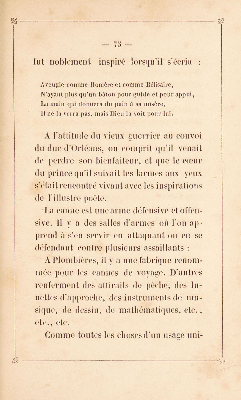 fut noblement inspiré lorsqu’il s’écria : Aveugle comme Homère et comme Bélisaire, N’ayant plus qu’un bâton pour guide et pour appui, La main qui donnera du pain â sa misère, Il ne la verra pas, mais Dieu la voit pour lui. A l’attitude du vieux guerrier au convoi du duc d'Orléans, on comprit qu’il venait de perdre son bienfaiteur, et que le cœur du prince qu’il suivait les larmes aux yeux )S de ni lustre poète. La canne est unearmc défensive et offen- sive. 11 y a des salles d’armes où l’on ap- prend à s’en servir en attaquant ou en se défendant contre plusieurs assaillants : A Plombières, il y a une fabrique renom- mée pour les cannes de voyage. D’autres renferment des attirails de pêche, des lu- nettes d’approche, des instruments de mu- sique, de dessin, de mathématiques, etc., etc., etc. Comme toutes les choses d’un usase uni-