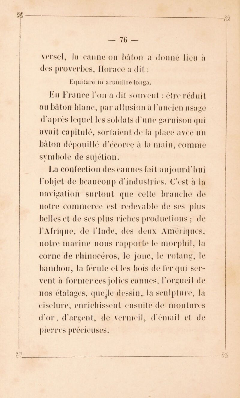 versel, la canne ou bâton a donné Jieu à des proverbes, Horace a dit : Equitare in arumline longa. En France l’on a dit souvent : être réduit au bâton blanc, par allusion à l’ancien usage d apres lequel les soldats d’une garnison qui avait capitulé, soldaient de la place avec un bâton dépouillé d’écorce à la main, comme symbole de sujétion. La confection des cannes fait aujourd’hui l’objet de beaucoup d’industries. C’est à la navigation surtout que cette brandie de notre commerce est redevable de ses plus belles et de ses plus riches productions ; de 1’Afrique, de l’Inde, des deux Amériques, notre marine nous rapporte le morphil, la corne de rhinocéros, le jonc, le rotang, le bambou, la férule et les bois de fer qui ser- vent à former ces jolies cannes, l’orgueil de nos étalages, quelle dessin, la sculpture, la ciselure, enrichissent ensuite de montures d'or, d’argent, de \ermcil, d’émail et de pierres précieuses.