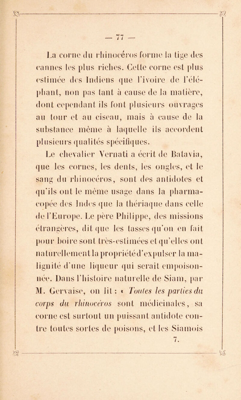 La corne du rhinocéros forme la tige des cannes les plus riches. Cette corne est plus estimée des Indiens que l’ivoire de l'élé- phant, non pas tant à cause de la matière, dont cependant ils font plusieurs ouvrages au tour et au ciseau, mais à cause de la substance môme à laquelle ils accordent plusieurs qualités spécifiques. Le chevalier Vernati a écrit de Batavia, que les cornes, les dents, les ongles, et le sang du rhinocéros, sont des antidotes et qu’ils ont le môme usage dans la pharma- copée des Indes que la thériaque dans celle de l’Europe. Le père Philippe, des missions étrangères, dit que les tasses qu’on en fait pour boire sont très-estimées et qu’elles ont naturellement la propriétéd’expulser la ma- lignité d’une liqueur qui serait empoison- née. Dans l’histoire naturelle de Sium, par M. Gervaise, on lit: « Toutes les parties du corps du rhinocéros sont médicinales, sa corne est surtout un puissant antidote con- tre toutes soldes de poisons, et les Siamois