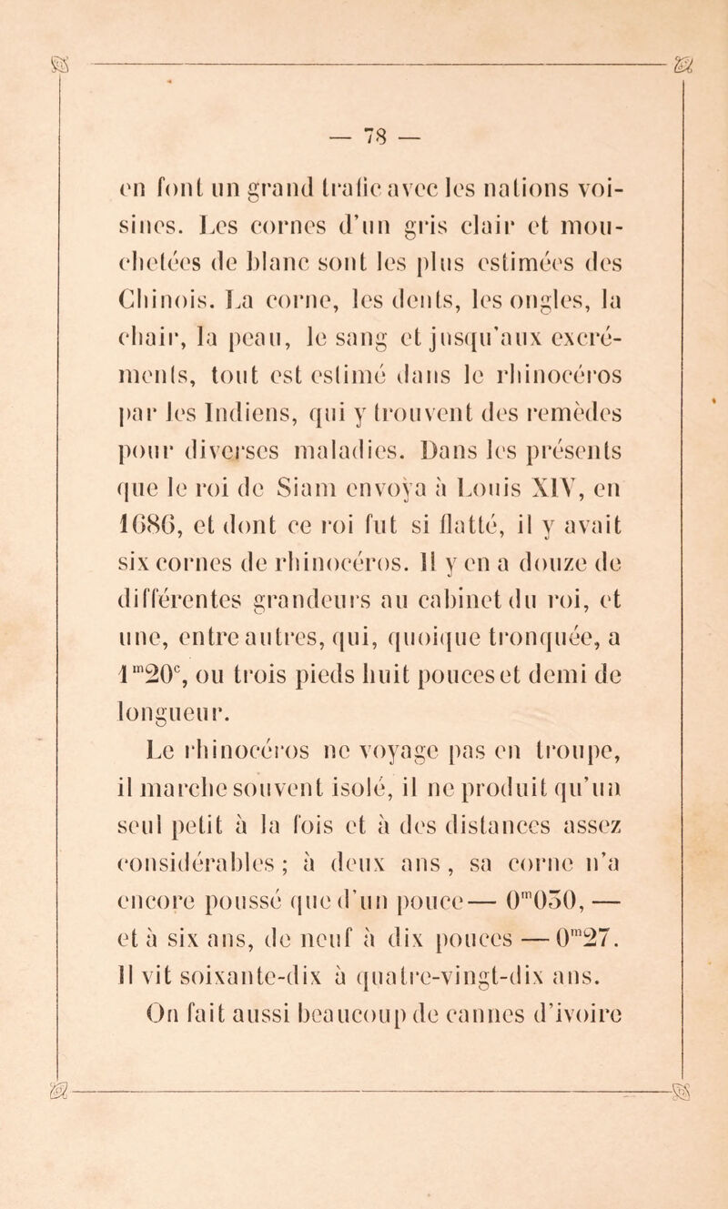m on font un grand trafic avec les nations voi- sines. Les cornes d’un gris clair et mou- chetées de blanc sont les plus estimées des Chinois. La corne, les dents, les ongles, la chair, la peau, le sang et jusqu’aux excré- ments, tout est eslimé dans le rhinocéros par les Indiens, qui y trouvent des remèdes pour diverses maladies. Dans les présents que le roi de Siam envoya à Louis XIV, en 1C86, et dont ce roi fut si flatté, il y avait six cornes de rhinocéros. Il y en a douze de différentes grandeurs au cabinet du roi, et une, entre autres, qui, quoique tronquée, a lm20c, ou trois pieds huit pouces et demi de longueur. Le rhinocéros ne voyage pas en troupe, il marche souvent isolé, il ne produit qu’un seul petit a la fois et à des distances assez considérables ; à deux ans , sa corne n’a encore poussé que d’un pouce— 0m050, — et à six ans, de neuf à dix pouces — 0mî27. 11 vit soixante-dix à quatre-vingt-dix ans. On fait aussi beaucoup de cannes d’ivoire m —^