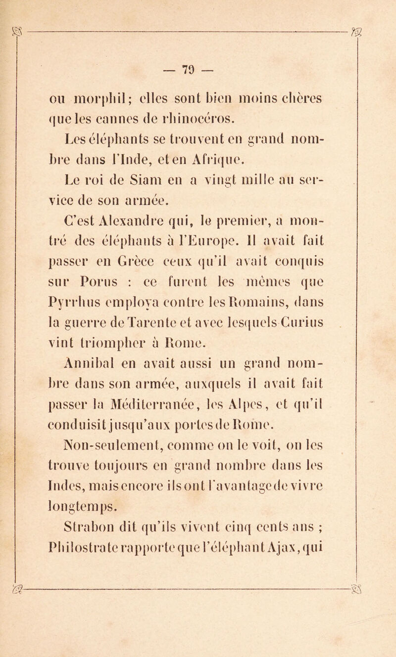 ou morphil; elles sont bien moins chères que les cannes de rhinocéros. Les éléphants se trouvent en grand nom- bre dans l’Inde, et en Afrique. Le roi de Siam en a vingt mille au ser- vice de son armée. C’est Alexandre qui, le premier, a mon- tré des éléphants à l’Europe. Il avait fait passer en Grèce ceux qu’il avait conquis sur Porus : ce furent les mômes que Pynïi us employa contre les Romains, dans la guerre deTarente et avec lesquels Curius vint triompher à Rome. Ànnibal en avait aussi un grand nom- bre dans son armée, auxquels il avait fait passer la Méditerranée, les Alpes, et qu’il cond uisi t j usqu’a ux portes de Rome. Non-seulement, comme on le voit, on les trouve toujours en grand nombre dans les Indes, mais encore ils ont l'avantage de vivre longtemps. Strabon dit qu’ils vivent cinq cents ans ; Philostra te rapporte que l’éléphant Ajax, qui