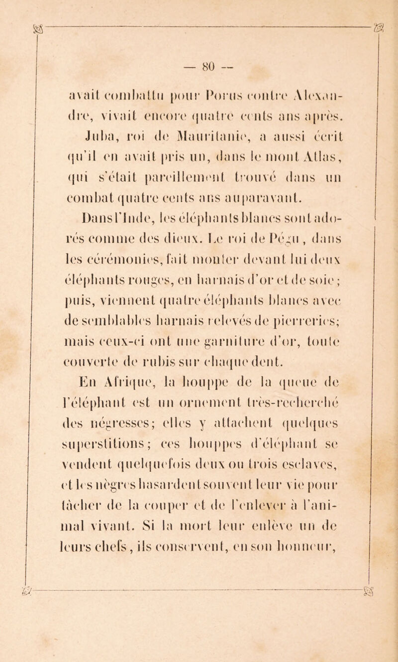 avait combattu pour Porus contre Alexan- dre, vivait encore quatre cents ans après. Juba, roi de Mauritanie, a aussi écrit qu’il en avait pris un, dans le mont Atlas, qui s’était pareillement trouvé dans un combat quatre cents ans auparavant. Dans l'Inde, les éléphants blancs sont ado- rés comme des dieux. Le roi de Pégu , dans les cérémonies, fait monter devant lui deux éléphants rouges, en harnais d’or et de soie ; puis, viennent quatre éléphants blancs avec de semblables harnais r elevés de pierreries; mais ceux-ci ont une garniture d’or, toute couverte de rubis sur chaque dent. En Afrique, la houppe de la queue de l’éléphant est un ornement très-recherché des négresses; elles y attachent quelques superstitions; ces houppes d’éléphant se vendent quelquefois deux ou trois esclaves, et les nègres hasardent soin eut leur vie pour tacher de la couper et de l’enlever à l’ani- mal vivant. Si la mort leur enlève un de leurs chefs, ils conservent, en son honneur.