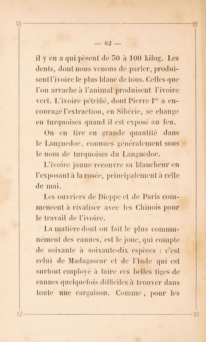 il y on a qui pèsent de 50 à 100 kilog. Les dents, dont nous venons de parler, produi- sent Tivoirc le plus blanc de tous. Celles que l’on arrache à l’animal produisent l’ivoire vert. L’ivoire pétrifié, dont Pierre 1er a en- couragé l’extraction, en Sibérie, se change en turquoises quand il est exposé au feu. On en tire en grande quantité dans le Languedoc, connues généralement sous le nom de turquoises du Languedoc. L’ivoire jaune recouvre sa blancheur en l'exposant à la rosée, principalement à celle de mai. Les ouvriers de Dieppe et de Paris com- mencent à rivaliser avec les Chinois pour le travail de l’ivoire. La matière dont on fait le plus commu- nément des cannes, est le jonc, qui compte de soixante à soixante-dix espèces : c’est celui de Madagascar et de l’Inde qui est surtout employé à faire ces belles tiges de cannes quelquefois difficiles à trouver dans toute une cargaison. Comme, pour les
