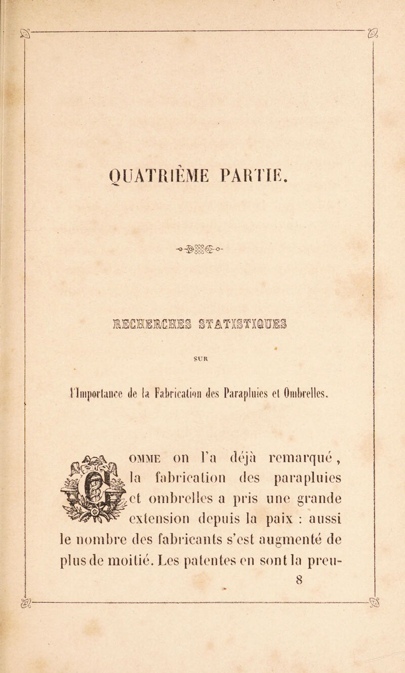 QUATRIEME PARTIE. mm SUR l'Importance de la Fabrication des Parapluies et Ombrelles. omme on Ta déjà remarqué, la fabrication des parapluies et ombrelles a pris une grande extension depuis la paix : aussi le nombre des fabricants s’est augmenté de plus de moitié. Les patentes en sont la preu- 8