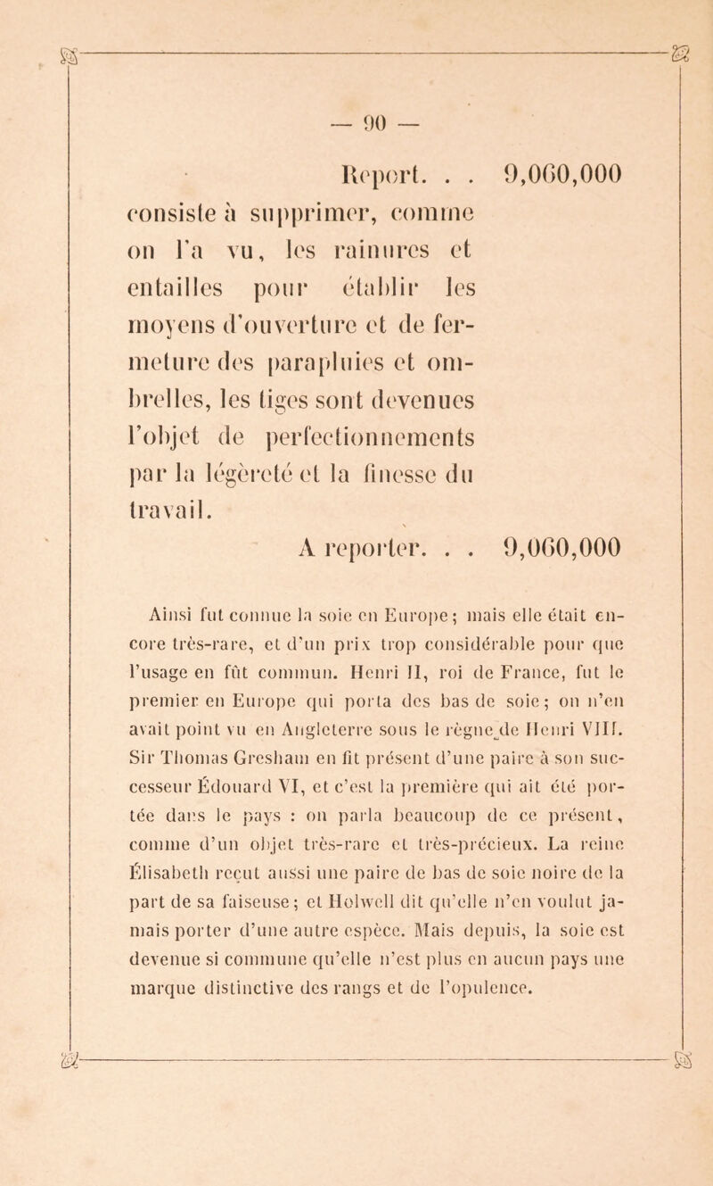 Report. . . 9,000,000 consiste à supprimer, comme on l’a vu, les rainures et entailles pour établir les moyens <Touverture et de fer- meture des parapluies et om- brelles, les tiges sont devenues l’objet de perfectionnements par la légèreté et la finesse du travail. A reporter. . . 9,000,000 Ainsi fut connue la soie en Europe ; mais elle était en- core très-rare, et d'un prix trop considérable pour que l’usage en fût commun. Henri 11, roi de France, fut le premier en Europe qui porta des bas de soie; on n’en avait point vu en Angleterre sous le rè g nc.de Henri VIIT. Sir Thomas Gresham en fit présent d’une paire à son suc- cesseur Édouard VI, et c’est la première qui ait été por- tée dans le pays : on parla beaucoup de ce présent, comme d’un objet très-rare et très-précieux. La reine Élisabeth reçut aussi une paire de bas de soie noire de la part de sa faiseuse; et Ilolwell dit qu’elle n’en voulut ja- mais porter d’une autre espèce. Mais depuis, la soie est devenue si commune qu’elle n’est plus en aucun pays une marque distinctive des rangs et de l’opulence.