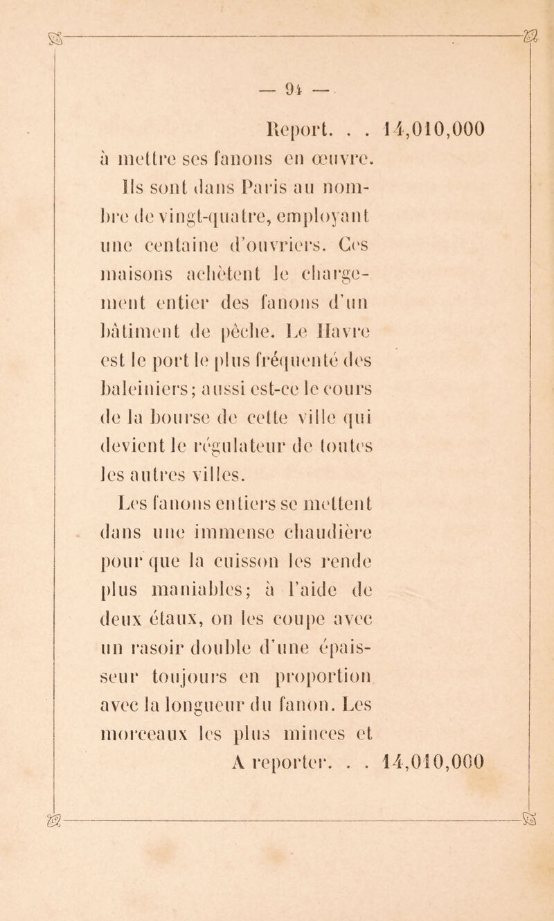 Report. . . à mettre ses fanons en œuvre. Ils sont dans Paris au nom- lire de vingt-quatre, employant une centaine d’ouvriers. Ces maisons achètent le charge- ment entier des fanons d’un bâtiment de pèche. Le Havre est le port le plus fréquenté des baleiniers; aussi est-ce le cours de la bourse de celte ville qui devient le régulateur de toutes les autres villes. Les fanons entiers se mettent dans une immense chaudière pour que la cuisson les rende plus maniables; à l’aide de deux étaux, on les coupe avec un rasoir double d’une épais- seur toujours en proportion avec la longueur du fanon. Les morceaux les plus minces et A reporter. . . 14,010,000 14,010,000