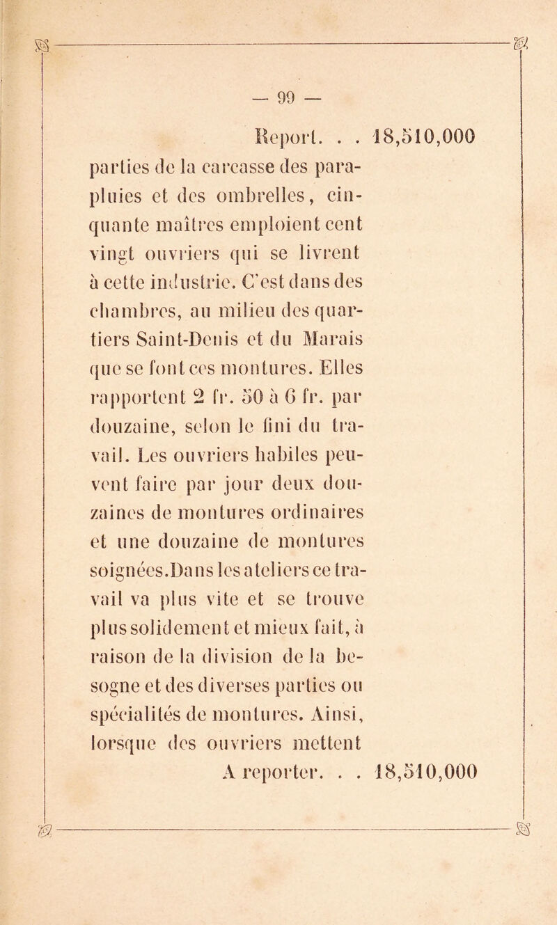 Report. . . 18,510,000 parties de la carcasse des para- pluies et des ombrelles, cin- quante maîtres emploient cent vingt ouvriers qui se livrent à cette industrie. C'est dans des chambres, au milieu des quar- tiers Saint-Denis et du Marais que sc font ces montures. Elles rapportent 2 fr. 50 à 6 fr. par douzaine, selon le fini du tra- vail. Les ouvriers habiles peu- vent faire par jour deux dou- zaines de montures ordinaires et une douzaine de montures soignées.Dans les ateliers ce tra- vail va plus vite et se trouve plus solidement et mieux fait, à raison de la division delà be- sogne et des diverses parties ou spécialités de montures. Ainsi, lorsque des ouvriers mettent