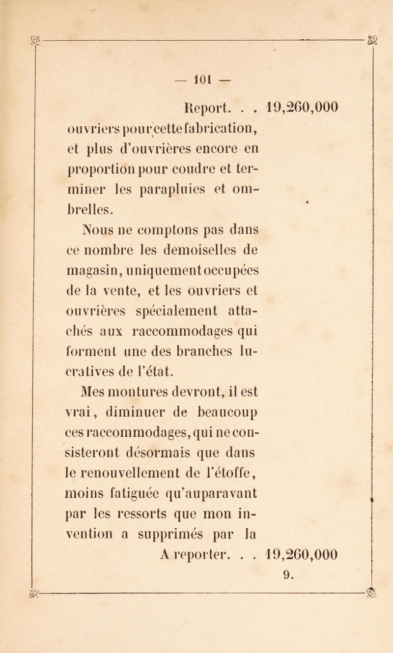 Report. . . 19,260,000 ouvriers pour cette fabrication, et plus d’ouvrières encore en proportion pour coudre et ter- miner les parapluies et om- brelles. Nous ne comptons pas dans ce nombre les demoiselles de magasin, u niquement occupées de la vente, et les ouvriers et ouvrières spécialement atta- chés aux raccommodages qui forment une des branches lu- cratives de l’état. Mes montures devront, il est vrai, diminuer de beaucoup ces raccommodages, qui ne con- sisteront désormais que dans le renouvellement de l’étoffe, moins fatiguée qu’au para vant par les ressorts que mon in- vention a supprimés par la A reporter. . . 19,260,000 9.