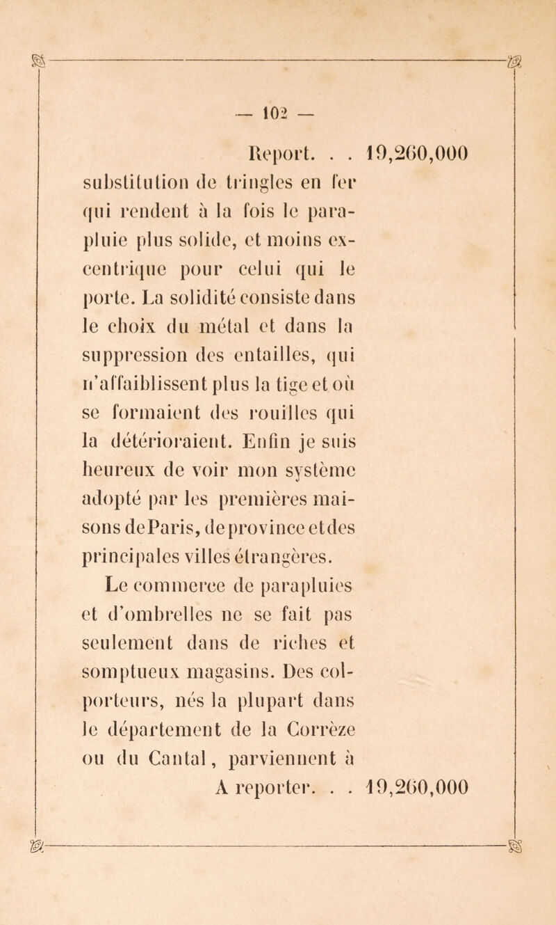 Report. . . substitution de tringles en fer qui rendent à la fois le para- pluie plus solide, et moins ex- centrique pour celui qui le porte. La solidité consiste dans le choix du métal et dans la suppression des entailles, qui n’affaiblissent plus la tige et où se formaient des rouilles qui la détérioraient. Enfin je suis heureux de voir mon système adopté par les premières mai- sons de Paris, de province et des principales villes étrangères. Le commerce de parapluies et d’ombrelles 11e se fait pas seulement dans de riches et somptueux magasins. Des col- porteurs, nés la plupart dans le département de la Corrèze ou du Cantal, parviennent à A reporter. . . 19,200,000 19,200,000