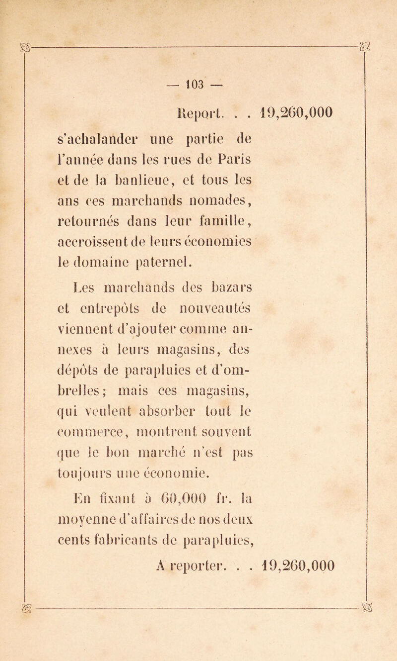 Repoii. . . 19,200,000 s’aclialandcr une partie de l’année dans les rues de Paris et de la banlieue, et tous les ans ces marchands nomades, retournés dans leur famille, accroissent de leurs économies le domaine paternel. Les marchands des bazars et entrepôts de nouveautés viennent d’ajouter comme an- nexes à leurs magasins, des dépôts de parapluies et d’om- brelles; mais ces magasins, qui veulent absorber tout le commerce, montrent souvent que le bon marché n’est pas toujours une économie. En fixant à 00,000 fr. la moyenne d’affaires de nos deux cents fabricants de parapluies, A reporter. . . 19,200,000