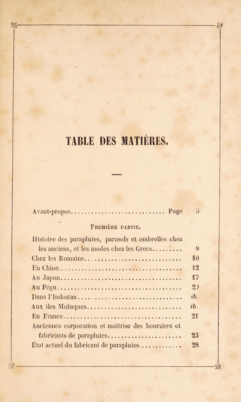 TABLE DES MATIERES. Avant-propos Page 5 Première partie. Histoire îles parapluies, parasols et ombrelles chez les anciens, et les modes chez les Grecs 9 Chez les Romains 10 En Chine 12 Au Japon 17 Au Pégu 2J Dans l’Indostan. ib. Aux îles Moluques ib. En France 21 Anciennes corporation et maîtrise des boursiers et fabricants de parapluies 23 État actuel du fabricant de parapluies 28 m