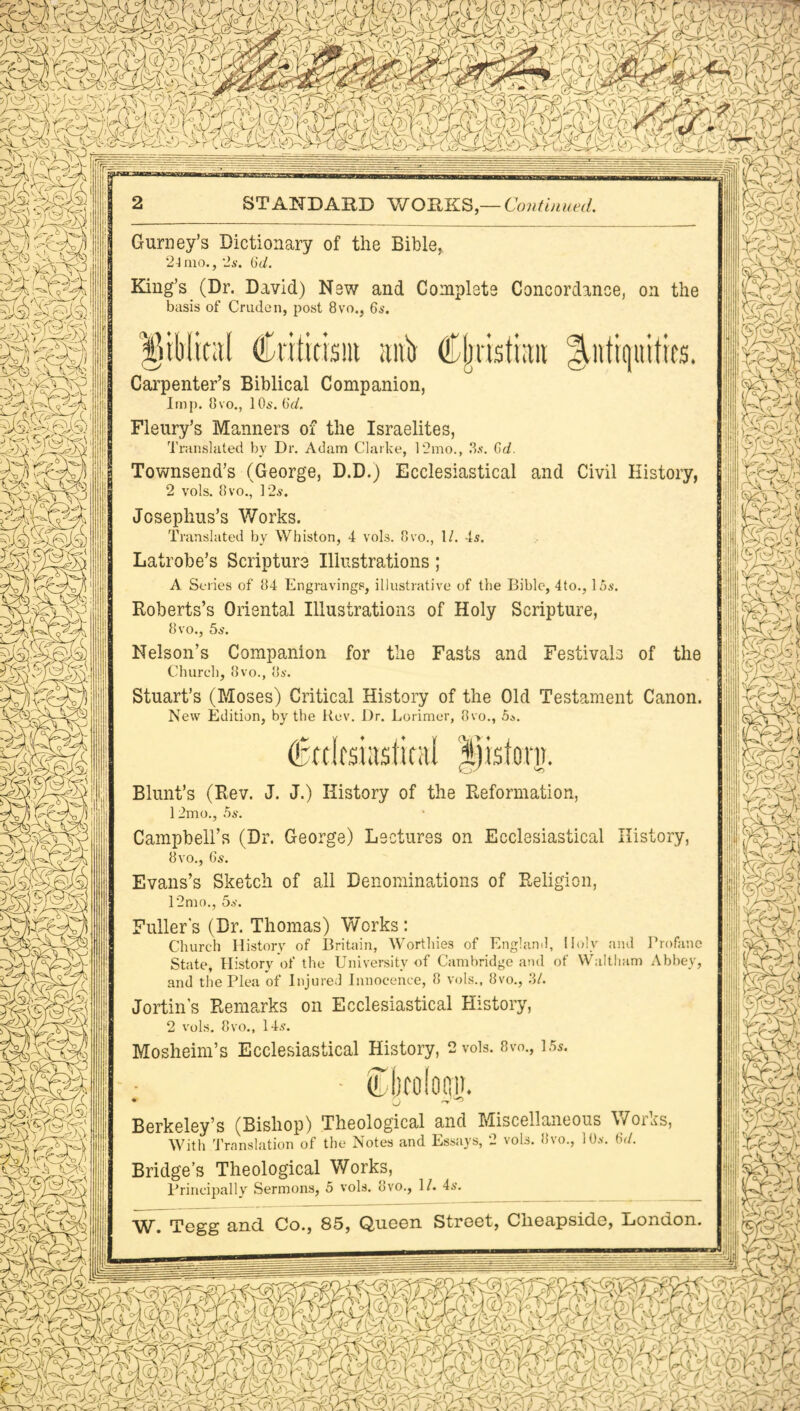 §5jSf®?AI STANDARD WORKS,— Continued. » mk ^P? Gurney’s Dictionary of the Bible, 2d mo., 2s. 6d. King’s (Dr. David) New and Complete Concordance, on the basis of Crude n, post 8vo., 6s. }6tliltt;t( Criticism anb Cijtastian Antiquities. Carpenter’s Biblical Companion, Imp. 8vo., 10s. 6d. Fleury’s Manners of the Israelites, Translated by Dr. Adam Clarke, 12mo., 3*. Gd. Townsend’s (George, D.D.) Ecclesiastical and Civil History, 2 vols. 8vo., 12.9. Josephus’s Works. Translated by Whiston, 4 vols. 8vo., 1/. 4s. Latrobe’s Scripture Illustrations; A Series of 84 Engravings, illustrative of the Bible, 4to., 15s. Roberts’s Oriental Illustrations of Holy Scripture, 8vo., 5s. Nelson’s Companion for the Fasts and Festivals of the Church, 8vo., 8s. Stuart’s (Moses) Critical History of the Old Testament Canon. New Edition, by the Rev. Dr. Lorimer, 8vo., 5*. (fotirsiasimil pstovn. Blunt’s (Rev. J. J.) History of the Reformation, 12mo., 5s. Campbell’s (Dr. George) Lectures on Ecclesiastical History, 8vo., 6s. Evans’s Sketch of all Denominations of Religion, 12mo., 5s. Fuller's (Dr. Thomas) Works: Church History of Britain, Worthies of England, Holy and Profane State, History of the University of Cambridge and of Waltham Abbey, and the Plea of Injured Innocence, 8 vols., 8vo., 3/. Jortin’s Remarks on Ecclesiastical History, 2 vols. 8vo., 14s. Mosheim’s Ecclesiastical History, 2 vols. 8vo., 15s. ■ Ocoloui). ♦ 0 r~r^> Berkeley’s (Bishop) Theological and Miscellaneous Woias, With Translation of the Notes and Essays, 2 vols. 8vo., 10s. 6d. Bridge’s Theological Works, Principally Sermons, 5 vols. 8vo., 1/. 4s. W. Tegg and Co., 85, Queen Street, Ckeapsidc, London. mm ^,3 © 3
