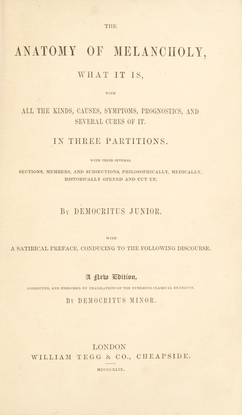 THE WHAT IT IS, WITH ALL TIIE KINDS, CAUSES, SYMPTOMS, PKOGNOSTICS, AND SEYEPAL CUKES OF IT. IN THREE PARTITIONS. WITH THEIR SEVERAL SECTIONS, MEMBERS, AND SUBSECTIONS, PHILOSOPHICALLY, MEDICALLY, HISTORICALLY OPENED AND CUT UP. By DEMOCRITUS JUNIOR. WITH A SATIRICAL PREFACE, CONDUCING TO TIIE FOLLOWING DISCOURSE. % lEtfttuw, CORRECTED, AND ENRICHED BY TRANSLATIONS OF THE NUMEROUS CLASSICAL EXTRACTS. By DEMOCRITUS MINOR, LONDON WILLIAM TEGG & CO., CHEAPSIDE, MDCCCXLIX.