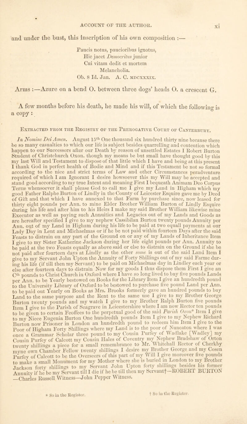 and under tlie bust, this inscription of his own composition :— Paucis notus, paucioribus ignotus, Ilic jacet Democritus junior Cui vitam declit et mortem Melancholia. Ob. 8 Id. Jan. A. C. mdcxxxix. Arms :—Azure on a bend O. between three dogs’ heads O. a crescent G. A few months before his death, he made his will, of which the following is a copy : Extracted from the Registry of tiie Prerogative Court of Canterbury. In Nomine Dei Amen. August 15th One thousand six hundred thirty nine because there be so many casualties to which our life is subject besides quarrelling and contention which happen to our Successors after our Death by reason of unsettled Estates I Robert Burton Student of Christchurch Oxon. though my means be but small have thought good by this my last Will and Testament to dispose of that little which I have and being at this present I thank God in perfect health of Bodie and Mind and if this Testament be not so formal according to the nice and strict terms of Law and other Circumstances peradventure required of which I am Ignorant I desire howsoever this my Will may be accepted and stand good according to my true Intent and meaning Eirst I bequeath Animam Deo Corpus Terrse whensoever it shall please God to call me I give my Land in Higham which my good Father Ralphe Burton of Lindly in the County of Leicester Esquire gave me by Deed of Gift and that which I have annexed to that Farm by purchase since, now leased for thirty eight pounds per Ann. to mine Elder Brother William Burton of Lindly Esquire during his life and after him to his Heirs I make my said Brother William likewise mine Executor as well as paying such Annuities and Legacies out of my Lands and Goods as are hereafter specified I give to my nephew Cassibilan Burton twenty pounds Annuity per Ann. out of my Land in Higham during his life to be paid at two equall payments at our Lady Day in Lent and Michaelmas or if he be not paid within fourteen Days after the said Feasts to distrain on any part of the Ground on or any of my Lands of Inheritance Item I give to my Sister Katherine Jackson during her life eight pounds per Ann. Annuity to be paid at the two Feasts equally as above said or else to distrain on the Ground if she be not paid after fourteen days at Lindly as the other some is out of the said Land Item I give to my Servant John Upton the Annuity of Forty Shillings out of my said Farme dur- ing his life (if till then my Servant) to be paid on Michaelmas day in Lindley each year or else after fourteen days to distrain Now for my goods I thus dispose them First I give an Cth pounds to Christ Church in Oxford where I have so long lived to buy five pounds Lands per Ann. to be Yearly bestowed on Books for the Library Item I give an hundredth pound to the University Library of Oxford to be bestowed to purchase five pound Land per Ann. to be paid out Yearly on Books as Mrs. Brooks formerly gave an hundred pounds to buy Land to the same purpose and the Rent to the same use I give to my Brother George Burton twenty pounds and my watch I give to my Brother Ralph Burton five pounds Item I give to the Parish of Seagrave in Leicestershire where I am now Rector ten pounds give to be o-iven to certain Feoffees to the perpetual good of the said Daiish Oxow Item I to my^Niece Eugenia Burton One hundredth pounds Item I give to my Nephew Richard Burton now Prisoner in London an hundredth pound to redeem him Item I give to the Poor of Higham Forty Shillings where my Land is to the poor of Nuneaton where I was once a Grammar Scholar three pound to my Cousin Purfey of Wadlake [Wadley] my Cousin Purfey of Calcott my Cousin Llales of Coventry my Nephew Bradshaw of Orton twenty shillings a piece for a small remembrance to Mr. A hitehall Rector ot Cherkby myne own Chamber Fellow twenty shillings I desire my Brother George and my Cosen Purfey of Calcott to be the Overseers of this part of my Will I give moreover five pounds to make a small Monument for my Mother where she is buried in London to my Brother Tick son fortv shillings to my Servant John Upton forty shillings besides his former Annuity if he be my Servant till I die if he be till then my Servantf-ROBERT BURTON —Charles Russell W itness—John Pepper YY itness. * So in the Register. t So in tlie Register.