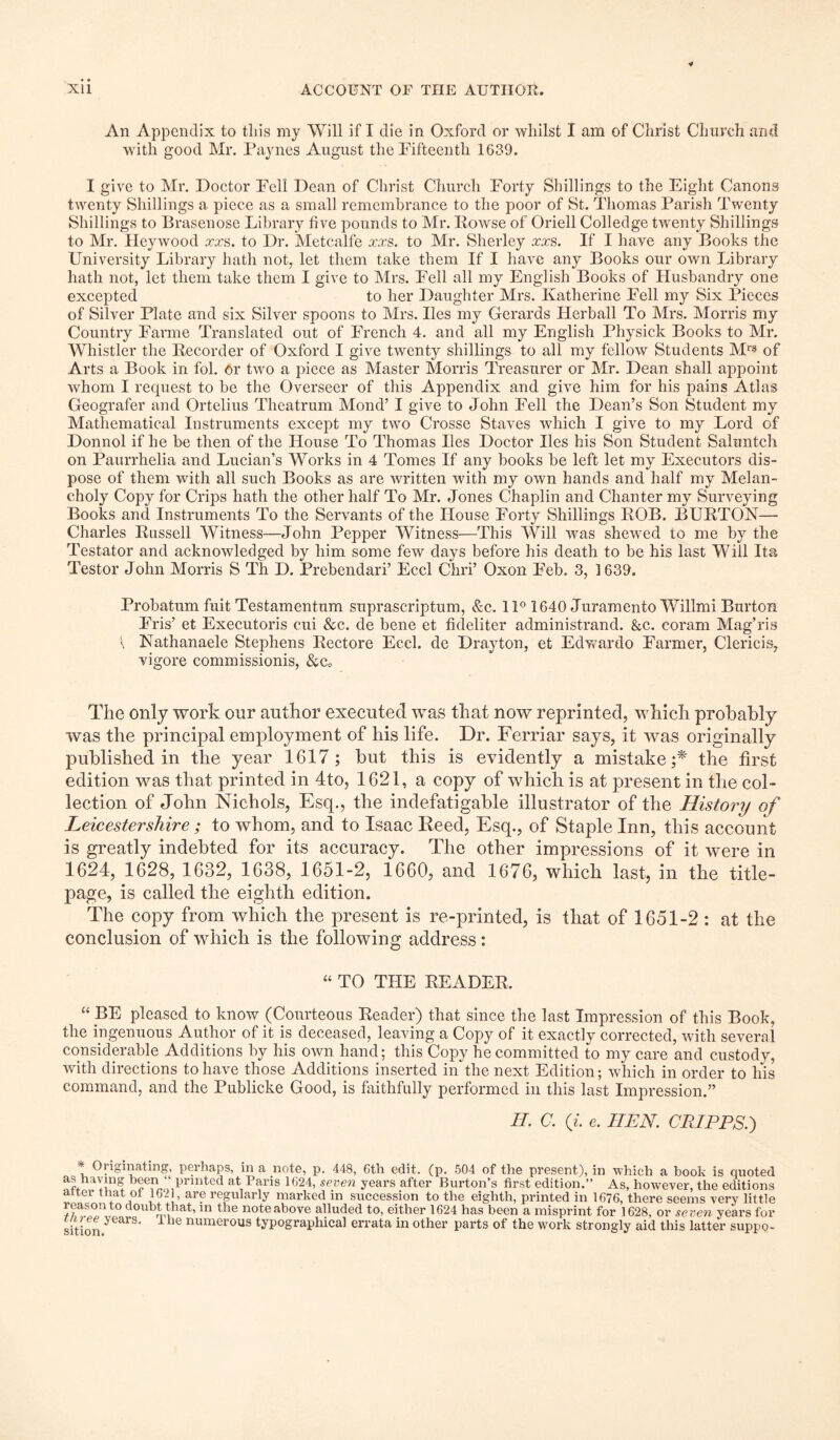 An Appendix to tins my Will if I die in Oxford or whilst I am of Christ Church and with good Mr. Paynes August the Fifteenth 1639. I give to Mr. Doctor Fell Dean of Christ Church Forty Shillings to the Eight Canons twenty Shillings a piece as a small remembrance to the poor of St. Thomas Parish Twenty Shillings to Brasenose Library five pounds to Mr. Rowse of Oriell Colledge twenty Shillings to Mr. Heywood xxs. to Dr. Metcalfe xxs. to Mr. Sherley xxs. If I have any Books the University Library hath not, let them take them If I have any Books our own Library hath not, let them take them I give to Mrs. Fell all my English Books of Husbandry one excepted to her Daughter Mrs. Katherine Fell my Six Pieces of Silver Plate and six Silver spoons to Mrs. lies my Gerards Herball To Mrs. Morris my Country Farme Translated out of French 4. and all my English Physick Books to Mr. Whistler the Recorder of Oxford I give twenty shillings to all my fellow Students Mr* of Arts a Book in fol. Or two a piece as Master Morris Treasurer or Mr. Dean shall appoint whom I request to be the Overseer of this Appendix and give him for his pains Atlas Geografer and Ortelius Theatrum Mond’ I give to John Fell the Dean’s Son Student my Mathematical Instruments except my two Crosse Staves which I give to my Lord of Donnol if he be then of the House To Thomas lies Doctor lies his Son Student Salimtch on Paurrhelia and Lucian’s Works in 4 Tomes If any books be left let my Executors dis- pose of them with all such Books as are written with my own hands and half my Melan- choly Copy for Crips hath the other half To Mr. Jones Chaplin and Chanter my Surveying Books and Instruments To the Servants of the House Forty Shillings ROB. BURTON— Charles Russell Witness—John Pepper Witness—This Will was shewed to me by the Testator and acknowledged by him some few days before his death to be his last Will Its Testor John Morris S Th D. Prebendari’ Eccl Chri’ Oxon F'eb. 3, 1639. Probatum fuit Testamentnm suprascriptum, &c. 11° 1640 Juramento Willmi Burton Fris’ et Executoris eui &c. de bene et fideliter administrand. &c. coram Mag’ris { Nathanaele Stephens Rectore Eccl. de Drayton, et Edwardo Farmer, Clericis, vigore commissionis, &c„ The only work our author executed was that now reprinted, which probably was the principal employment of his life. Dr. Ferriar says, it was originally published in the year 1617; but this is evidently a mistake;* the first edition was that printed in 4to, 1621, a copy of which is at present in the col- lection of John Nichols, Esq., the indefatigable illustrator of the History of Leicestershire; to whom, and to Isaac Reed, Esq., of Staple Inn, this account is greatly indebted for its accuracy. The other impressions of it were in 1624, 1628, 1632, 1638, 1651-2, 1660, and 1676, which last, in the title- page, is called the eighth edition. The copy from which the present is re-printed, is that of 1651-2 : at the conclusion of which is the following address: “ TO THE READER. “ BE pleased to know (Courteous Reader) that since the last Impression of this Book, the ingenuous Author of it is deceased, leaving a Copy of it exactly corrected, with several considerable Additions by his own hand; this Copy he committed to my care and custody, with directions to have those Additions inserted in the next Edition; which in order to his command, and the Publicke Good, is faithfully performed in this last Impression.” II. C. (i. e. IIEN. CRIPPS.') Originating, perhaps, in a note, p. 448, 6th edit. (p. 504 of the present), in which a book is quoted as having been “ printed at Paris 1624, seven years after Burton’s first edition.” As, however, the editions fierTlakof U? replai’ly marked in succession to the eighth, printed in 1676, there seems very little reason to doubt that, in the note above alluded to, either 1624 has been a misprint for 1628, or se ven years for sition ‘>ears’ ^ ie numer°us typographical errata in other parts of the work strongly aid this latter suppo-