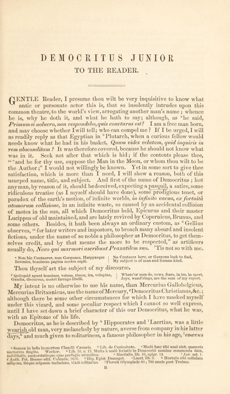 DEMOCRITUS JUNIOR TO THE HEADER. -4 Tt ENTLE Reader, I presume thou wilt be very inquisitive to know what ^ antic or personate actor this is, that so insolently intrudes upon this common theatre, to the world’s view, arrogating another man’s name ; whence he is, why he doth it, and what he hath to say; although, as ahe said, Primumsi noluero, non respondebo, quis coacturus estf I am a free man horn, and may choose whether I will tell; who can compel me ? If I be urged, I will as readily reply as that Egyptian in b Plutarch, when a curious fellow would needs know what he had in his basket, Quum vides velatam, quid inquiris in rem absconditam ? It was therefore covered, because he should not know what was in it. Seek not after that which is hid; if the contents please thee, “ cand be for thy use, suppose the Man in the Moon, or whom thou wilt to be the Author;” I would not willingly be known. Yet in some sort to give thee satisfaction, which is more than I need, I will show a reason, both of this usurped name, title, and subject. And first of the name of Democritus ; lest any man, by reason of it, should be deceived, expecting a pasquil, a satire, some ridiculous treatise (as I myself should have done), some prodigious tenet, or paradox of the earth’s motion, of infinite worlds, in infinito vacuo, ex fortuita atomorum collisione, in an infinite waste, so caused by an accidental collision of motes in the sun, all which Democritus held, Epicurus and their master Lucippus of old maintained, and are lately revived by Copernicus, Brunus, and some others. Besides, it hath been always an ordinary custom, as d Gellius observes, “ for later writers and impostors, to broach many absurd and insolent fictions, under the name of so noble a philosopher as Democritus, to get them- selves credit, and by that means the more to be respected,” as artificers usually do, Novo qui marmori ascribunt Praxatilem suo. ’Tis not so with me. e Non hie Centauros, non Gorgonas, Ilarpyasque I No Centaurs here, or Gorgons look to find, Invenies, hominem pagina nostra sapit. I My subject is of man and human kind. Thou thyself art the subject of my discourse. f Quicquid agunt homines, votum, timor, ira, voluptas, I V hate er men do, vows, fears, in ire, in sport, Gaudia, discursus, nostri farrago libelli. ' Joys, wand’rings, are the sum of my report. My intent is no otherwise to use his name, than Mercurius Gallobelgicus, MercuriusBritannicus, use the name of Mercury, gDemocritusChristianus,&c.; although there be some other circumstances for which I have masked myself under this vizard, and some peculiar respect which I cannot so well express, until I have set down a brief character of this our Democritus, what he was, with an Epitome of his life. Democritus, as he is described by h Hippocrates and 'Laertius, was a little wearish old man, very melancholy by nature, averse from company in his latter days,k and much given to solitariness, a famous philosopher in his age, lcocevus a Seneca in ludo in mortem Claudii Csesaris. b Lib. de Curiositate. cModd hsec tibi usui sint, quemvis auctorem fingito. Wecker. d Lib. 10, c. 12. Multa a male feriatis in Democriti nomine commenta data, nobilitatis, auctoritatisque ejus perfugio utentibus. e Martialis, lib. 10, epigr. 14. ' Juv. sat. 1. g Auth. Pet. Besseo edit. Colonial, 1610. h Hip. F.pist. Dameget. ‘ Laert. lib. 9. * Hortulo sibi cellulam seligens, ibique seipsum includens, vixit solitarius. 1 f loruit Olympiade SO ; 700 annis post Troiam. B