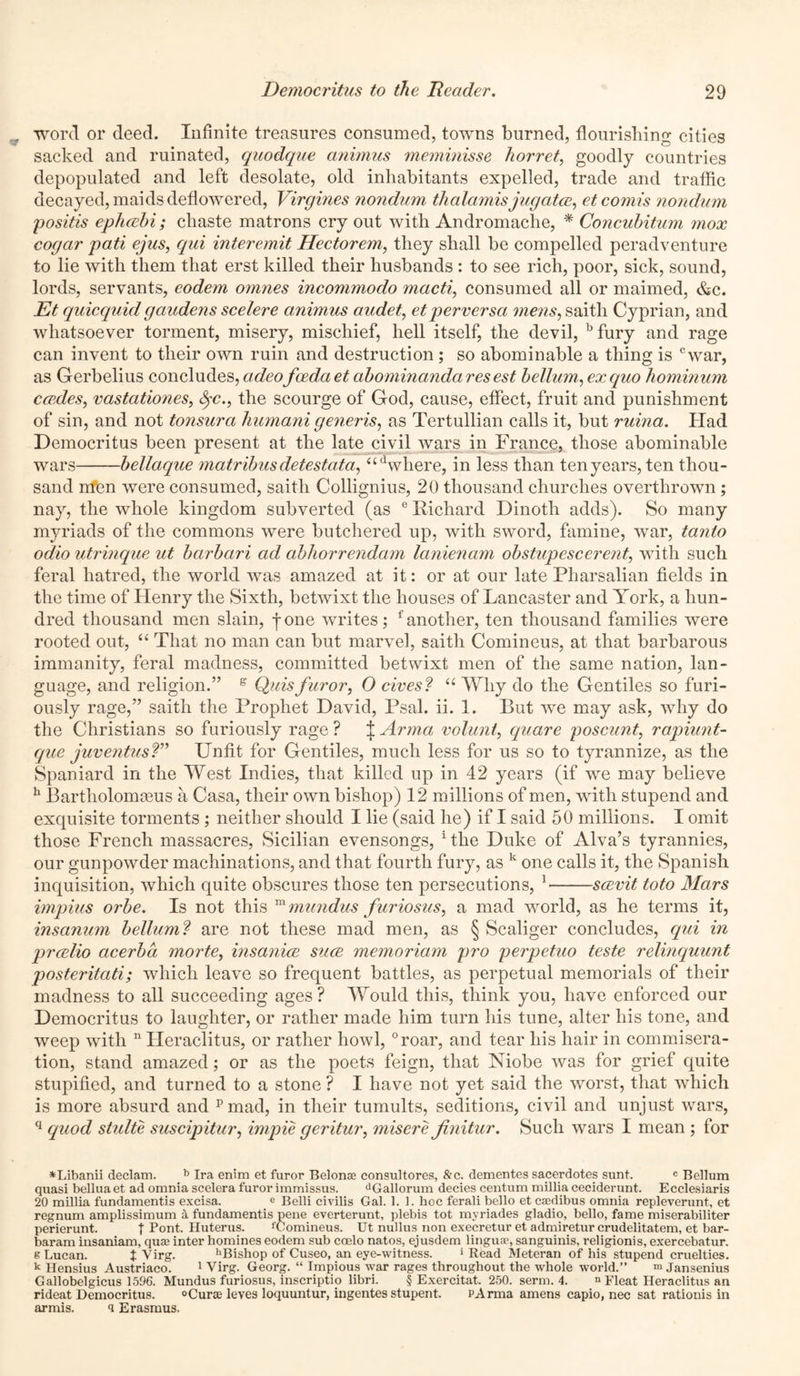 word or deed. Infinite treasures consumed, towns burned, flourishing cities sacked and ruinated, quodque animus meminisse horret, goodly countries depopulated and left desolate, old inhabitants expelled, trade and traffic decayed, maids deflowered, Virgines nondum thalamis jugatce, etcomis nondum positis ephcebi; chaste matrons cry out with Andromache, * Concubitum mox cogar pati ejus, qui interemit Hectorem, they shall be compelled peradventure to lie with them that erst killed their husbands : to see rich, poor, sick, sound, lords, servants, eodem omnes incommodo macti, consumed all or maimed, &c. Et quicquidgaudens scelere animus audet, etperversa mens, saitli Cyprian, and whatsoever torment, misery, mischief, hell itself, the devil, bfury and rage can invent to their own ruin and destruction ; so abominable a thing is cwar, as Gerbelius concludes, adeofeedciet abominandares est bellum, ex quo hominum erodes, vastationes, fyc., the scourge of God, cause, effect, fruit and punishment of sin, and not tonsurci humani generis, as Tertullian calls it, but ruina. Had Democritus been present at the late civil wars in France, those abominable wars bellaque matribus detestata, where, in less than ten years, ten thou- sand nfen were consumed, saitli Collignius, 20 thousand churches overthrown ; nay, the whole kingdom subverted (as e Richard Dinoth adds). So many myriads of the commons were butchered up, with sword, famine, war, tanto odio utrinque ut bcirbari ad abhorrendam lanienam obstupescerent, with such feral hatred, the world was amazed at it: or at our late Pharsalian fields in the time of Henry the Sixth, betwixt the houses of Lancaster and York, a hun- dred thousand men slain, -j-one writes; f another, ten thousand families were rooted out, “ That no man can but marvel, saith Comineus, at that barbarous immunity, feral madness, committed betwixt men of the same nation, lan- guage, and religion.” e Quisfuror, 0 cives? il Why do the Gentiles so furi- ously rage,” saith the Prophet David, Psal. ii. 1. But we may ask, why do the Christians so furiously rage ? J Armci volant, quare poscunt, rapiunt- que juventus?” Unfit for Gentiles, much less for us so to tyrannize, as the Spaniard in the West Indies, that killed up in 42 years (if we may believe h Bartholomceus a Casa, their own bishop) 12 millions of men, with stupend and exquisite torments ; neither should I lie (said he) if I said 50 millions. I omit those French massacres, Sicilian evensongs, 1 the Duke of Alva’s tyrannies, our gunpowder machinations, and that fourth fury, as k one calls it, the Spanish inquisition, which quite obscures those ten persecutions, 1 scevit toto Mars impius orbe. Is not this m mundus furiosus, a mad world, as he terms it, insanum bellum? are not these mad men, as § Scaliger concludes, qui in prcelio cicerbd morte, insanice sure memoriam pro perpetuo teste relinquunt posteritati; which leave so frequent battles, as perpetual memorials of their madness to all succeeding ages? Would this, think you, have enforced our Democritus to laughter, or rather made him turn his tune, alter his tone, and weep with n Heraclitus, or rather howl, °roar, and tear his hair in commisera- tion, stand amazed; or as the poets feign, that Niobe was for grief quite stupified, and turned to a stone ? I have not yet said the worst, that which is more absurd and pmad, in their tumults, seditions, civil and unjust wars, q quod stulte suscipitur, impie geritur, misere Jinitur. Such wars I mean ; for *Libanii declam. b Ira enim et furor Belonse consultores, &c. dementes sacerdotes sunt. c Bellum quasi bellua et ad omnia scelera furor immissus. dGallorum decies centum millia ceciderunt. Ecclesiaris 20 millia fundamentis excisa. e Belli civilis Gal. 1. 1. hoc ferali bello et caedibus omnia repleverunt, et regnum amplissimum a fundamentis pene everterunt, plebis tot myriades gladio, bello, fame miserabiliter perierunt. f Pont. Huterus. fComineus. Ut nullus non execretur et admiretur crudelitatem, et bar- baram insaniam, qua; inter homines eodem sub coelo natos, ejusdem linguae, sanguinis, religionis, exercebatur. g Lucan. t Virg. hBishop of Cuseo, an eye-witness. ‘Read Meteran of his stupend cruelties. k Hensius Austriaco. 1 Virg. Georg. “ Impious war rages throughout the whole world.” m Jansenius Gallobelgicus 1596. Mundus furiosus, inscriptio libri. § Exercitat. 250. serm. 4. n Fleat Heraclitus an rideat Democritus. °Cura; leves loquuntur, ingentes stupent. PArma amens capio, nec sat rationis in armis. q Erasmus.