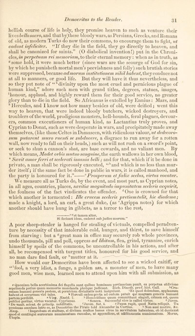 hellish course of life is holy, they promise heaven to such as venture their lives hello sacro, and that by these bloody wars, as Persians, Greeks, and Romans of old, as modern Turks do now their commons, to encourage them to fight, ut cadant infeliciter. “If they die in the field, they go directly to heaven, and shall be canonized for saints.” (O diabolical invention!) put in the Chroni- cles, in perpetuam rei memoriam, to their eternal memory: when as in truth, as e some hold, it were much better (since wars are the scourge of God for sin, by which he punisheth mortal men’s peevishness and folly) such brutish stories were suppressed, because admorum institutionem nihil habent, they conduce not at all to manners, or good life. But they will have it thus nevertheless, and so they put note of “h divinity upon the most cruel and pernicious plague of human kind,” adore such men with grand titles, degrees, statues, images, ‘honour, applaud, and highly reward them for their good service, no greater glory than to die in the field. So Africanus is extolled by Ennius : Mars, and k Hercules, and I know not how many besides of old, were deified; went this way to heaven, that were indeed bloody butchers, wicked destroyers, and troublers of the world, prodigious monsters, hell-hounds, feral plagues, devour- ers, common executioners of human kind, as Lactantius truly proves, and Cyprian to Donat, such as were desperate in wars, and precipitately made away themselves, (like those Celtes in Damascen, with ridiculous valour, ut dedecoro- sum putarent muro ruenti se subducere, a disgrace to run away for a rotten wall, now ready to fall on their heads,) such as will not rush on a sword’s point, or seek to shun a cannon’s shot, are base cowards, and no valiant men. By which means, Madet orbis mutuo sanguine, the earth wallows in her own blood, a Scevit amor ferri et scelerati insania belli; and for that, which if it be done in private, a man shall be rigorously executed, uband which is no less than mur- der itself; if the same fact be done in public in wars, it is called manhood, and the partv is honoured for it.” 0Prosperum et fcdix scelus, virtus vocatur. W e measure all as Turks do, by the event, and most part, as Cyprian notes, in all ages, countries, places, scevitice magnitudo impunitatem scelcris acquirit, the foulness of the fact vindicates the offender. dOne is crowned for that which another is tormented : Ille crucem sceleris pretium tulit, hie diadema; made a knight, a lord, an earl, a great duke, (as eAgrippa notes) for which another should have hung in gibbets, as a terror to the rest, —“ f et tamen alter, Si fecisset idem, caderet sub judice morum.” A poor sheep-stealer is hanged for stealing of victuals, compelled peradven- ture by necessity of that intolerable cold, hunger, and thirst, to save himself from starving: but a g great man in office may securely rob whole provinces, undo thousands, pill and poll, oppress ad libitum, flea, grind, tyrannise, enrich himself by spoils of the commons, be uncontrollable in his actions, and after all, be recompensed with turgent titles, honoured for his good service, and no man dare find fault, or hmutter at it. How would our Democritus have been affected to see a wicked caitiff, or “‘fool, a very idiot, a funge, a golden ass, a monster of men, to have many good men, wise men, learned men to attend upon him with all submission, as g Quoniam bella acerbissima dei flagella sunt quibus hominum pertinaciam punit, ea perpetua oblivione sepelienda potius quam memoriae mandanda plerique judicant. Rich. Dinoth. pra-f. hist. Gall. bCru- entam humani generis pestem, et perniciem divinitatis nota insigniunt. *Et quod dolendum, applausum habent et occursum viri tales. kHerculi eadempoita ad ccelum patuit qui magnam generis humani partem perdidit. a V irg. ACneid. 7. b Homicidium quum committunt singuli, crimen est, quura publice geritur, virtus vocatur. Cyprianus. 'Seneca. Successful vice is called virtue. dJuven. c De vanit. scient. de princip. nobilitatis. fJuven. Sat. 4. sPausarapit, quod Natta reliquit. Tu pessimus omnium latro es, as Demetrius the Pirate told Alexander in Curtius. h Non ausi mutire, &c. flEsop. »Improbum et stultum, si divitem multos bonos viros in servitutem habentem, ob id duntaxat quod ei contingat aureorum numismatum cumulus, ut appendices, et additamenta numismatum. Morus, Utopia.