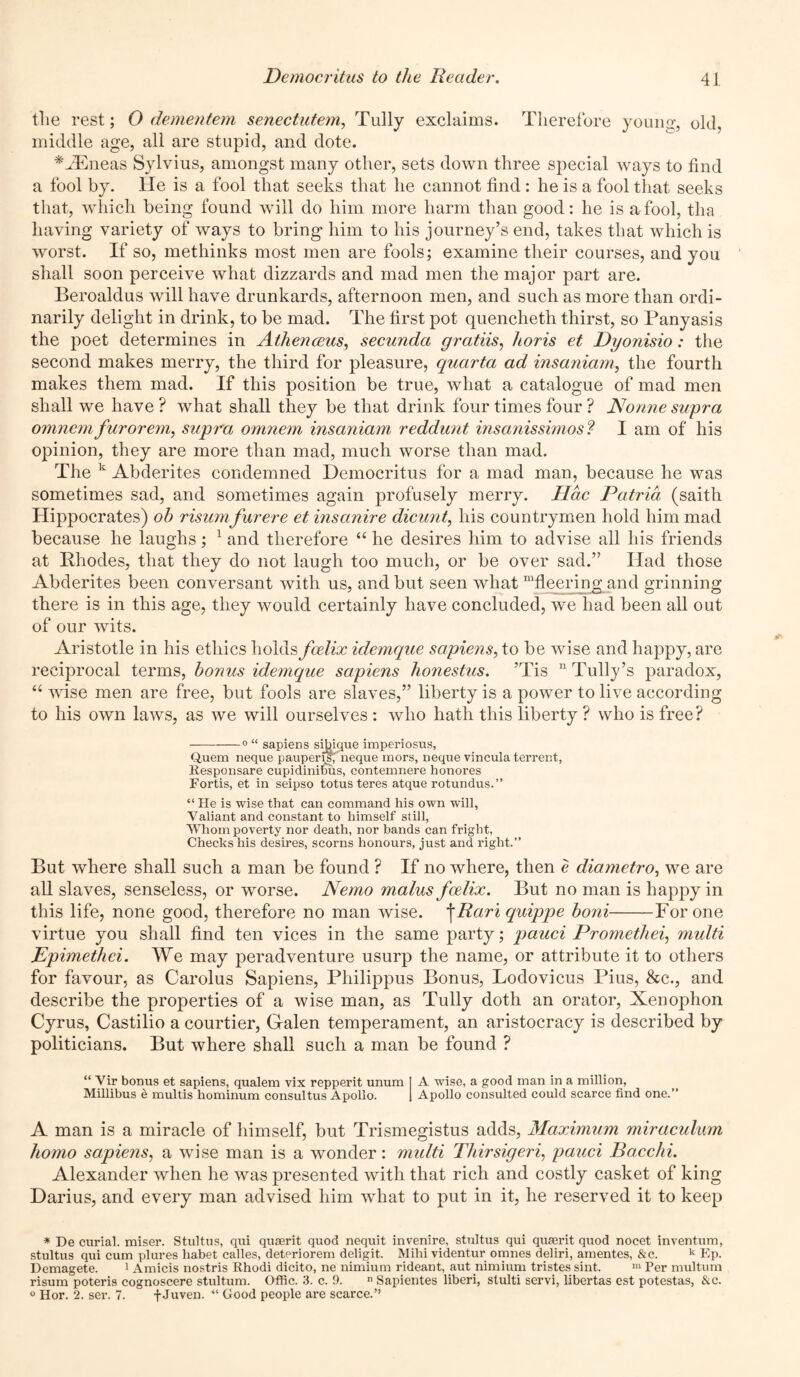 tlie rest; O dementem senectutem, Tully exclaims. Therefore young, old, middle age, all are stupid, and dote. *JEneas Sylvius, amongst many other, sets down three special ways to find a fool by. He is a fool that seeks that he cannot find: he is a fool that seeks that, which being found will do him more harm than good: he is a fool, tha having variety of ways to bring him to his journey’s end, takes that which is worst. If so, methinks most men are fools; examine their courses, and you shall soon perceive what dizzards and mad men the major part are. Beroaldus will have drunkards, afternoon men, and such as more than ordi- narily delight in drink, to be mad. The first pot quencheth thirst, so Panyasis the poet determines in Athenceus, secunda gratiis, horis et Dyonisio: the second makes merry, the third for pleasure, quarta ad insaniam, the fourth makes them mad. If this position be true, what a catalogue of mad men shall we have ? what shall they be that drink four times four ? Nonne supra omnem furorem, supra omnem insaniam reddunt insanissimos? I am of his opinion, they are more than mad, much worse than mad. The k Abderites condemned Democritus for a mad man, because he was sometimes sad, and sometimes again profusely merry. Hac Patria (saith Hippocrates) oh risumfurere et insanire dicunt, his countrymen hold him mad because he laughs; 1 and therefore “ he desires him to advise all his friends at Rhodes, that they do not laugh too much, or be over sad.” Had those Abderites been conversant with us, and but seen what “fleering and grinning there is in this age, they would certainly have concluded, we had been all out of our wits. Aristotle in his ethics holds fcelix idemque sapiens, to be wise and happy, are reciprocal terms, bonus idemque sapiens honestus. ’Tis “ Tully’s paradox, u wise men are free, but fools are slaves,” liberty is a power to live according to his own laws, as we will ourselves : who hath this liberty ? who is free? 0 “ sapiens sibique imperiosus. Quern neque pauperfsf neque mors, neque vincula terrent, Responsare cupidinifus, contemnere honores Fortis, et in seipso totus teres atque rotundus.” “ He is wise that can command his own will, Valiant and constant to himself still, Whom poverty nor death, nor bands can fright, Checks his desires, scorns honours, just and right.” But where shall such a man be found ? If no where, then e diametro, we are all slaves, senseless, or worse. Nemo malus fodix. But no man is happy in this life, none good, therefore no man wise, j Rari quippe honi For one virtue you shall find ten vices in the same party; pauci Promethei, multi Epimethei. We may peradventure usurp the name, or attribute it to others for favour, as Carolus Sapiens, Pliilippus Bonus, Lodovicus Pius, &c., and describe the properties of a wise man, as Tully doth an orator, Xenophon Cyrus, Castilio a courtier, Galen temperament, an aristocracy is described by politicians. But where shall such a man be found ? “ Vir bonus et sapiens, qualem vix repperit unum A wise, a good man in a million, Millibus h multis hominum consultus Apollo. Apollo consulted could scarce find one.” A man is a miracle of himself, but Trismegistus adds, Maximum miraculum homo sapiens, a wise man is a wonder: multi Thirsigeri, pauci Bacchi. Alexander when he was presented with that rich and costly casket of king Darius, and every man advised him what to put in it, he reserved it to keep * De curial. miser. Stultus, qui quserit quod nequit invenire, stultus qui quserit quod nocet inventum, stultus qui cum plures habet calles, deteriorem deligit. Mihi videntur omnes deliri, amentes, &c. k Ep. Demagete. 1 Amicis nostris Rhodi dicito, ne nimium rideant, aut nimium tristes sint. m Per multum risum poteris cognoscere stultum. Offic. 3. c. 9. n Sapientes liberi, slulti servi, libertas est potestas, &c. 0 Hor. 2. ser. 7. + Juven. “ Good people are scarce.”