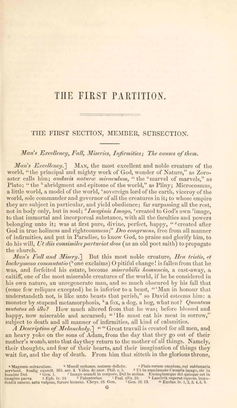TIIE FIRST PARTITION. THE FIRST SECTION, MEMBER, SUBSECTION. Man's Excellency, Fall, Miseries, Infirmities; The causes of them. 31 an's Excellency.] Man, the most excellent and noble creature of the world, “ the principal and mighty work of God, wonder of Nature,” as Zoro- aster calls him; audacis naturce miraculum, “ the amarvel of marvels,” as Plato; “the b abridgment and epitome of the world,” as Pliny; Microcosmus, a little world, a model of the world,csovereign lord of the earth, viceroy of the world, sole commander and governor of all the creatures in it; to whose empire they are subject in particular, and yield obedience; far surpassing all the rest, not in body only, but in soul; dImaginis Imago,ecreated to God’s own fimage, to that immortal and incorporeal substance, with all the faculties and powers belonging unto it; was at first pure, divine, perfect, happy, created after God in true holiness and righteousness;” Deo congruens, free from all manner of infirmities, and put in Paradise, to know God, to praise and glorify him, to do his will, Ut diis consimilesparturiat deos (as an old poet saith) to propagate the church. Alan's Fall and Misery. ] But this most noble creature, lieu tristis, et lachrymosa commutatio (hone exclaims) O pitiful change! is fallen from that he was, and forfeited his estate, become miserabilis homuncio, a cast-away, a caitiff, one of the most miserable creatures of the world, if he be considered in his own nature, an unregenerate man, and so much obscured by his fall that (some few reliques excepted) he is inferior to a beast, “Man in honour that understandeth not, is like unto beasts that perish,” so David esteems him: a monster by stupend metamorphosis, ka fox, a dog, a hog, what not? Quantum mutatus ab illo? How much altered from that he was; before blessed and happy, now miserable and accursed; “Die must eat his meat in sorrow,” subject to death and all manner of infirmities, all kind of calamities. A Description of Alelancholy.] “ m Great travail is created for all men, and an heavy yoke on the sons of Adam, from the day that they go out of their mother’s womb, unto that day they return to the mother of all things. Namely, their thoughts, and fear of their hearts, and their imagination of things they wait for, and the day of death. From him that sitteth in the glorious throne, a Magnum miraculum. b Mundi epitome, naturae deliciae. c Finis rerum omnium, cui sublunaria serviunt. Scalig. exercit. 365. sec. 3. Vales, de sacr. Phil. c. 5. d Ut in numismate Caesaris imago, sic in homine Dei. e Gen. 1. f Imago mundi in corpore, Dei in anima. Exemplumque dei quisque est in imagine parva. s Eph. iv. 24. h Palanterius. 5 Psal. xlix. 20. k Lascivi& superat equum, impu- dentia canem, astu vulpem, furore leonem. Chrys. 23. Gen. 1 Gen. iii. 13. ra Ecclus. iv. 1, 2, 3, 4,5, 8. Gr