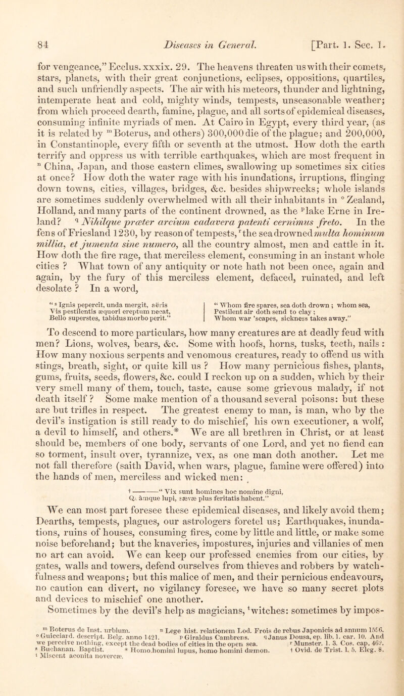 for vengeance,” Ecclus. xxxix. 29. The heavens threaten us with their comets, stars, planets, with their great conjunctions, eclipses, oppositions, quartiles, and such unfriendly aspects. The air with his meteors, thunder and lightning, intemperate heat and cold, mighty winds, tempests, unseasonable weather; from which proceed dearth, famine, plague, and all sorts of epidemical diseases, consuming infinite myriads of men. At Cairo in Egypt, every third year, (as it is related by “Boterus, and others) 300,000 die of the plague; and 200,000, in Constantinople, every fifth or seventh at the utmost. How doth the earth terrify and oppress us with terrible earthquakes, which are most frequent in n China, Japan, and those eastern climes, swallowing up sometimes six cities at once? IIovv doth the water rage with his inundations, irruptions, flinging down towns, cities, villages, bridges, &c. besides shipwrecks; whole islands are sometimes suddenly overwhelmed with all their inhabitants in 0 Zealand, Holland, and many parts of the continent drowned, as the Hake Erne in Ire- land? q Ni/iilque preeter arcium cadaver a patenti cernimus freto. In the fens of Friesland 1230, by reason of tempests,rthe sea drowned mnlta hominum millia, et jumenta sine numero, all the country almost, men and cattle in it. How doth the fire rage, that merciless element, consuming in an instant whole cities ? What town of any antiquity or note hath not been once, again and again, by the fury of this merciless element, defaced, ruinated, and left- desolate ? In a word, “ s Ignis pepercit, unda mergit, aeris Vis pestilentis aequori ereptum necat, Bello superstes, tabidusmorbo perit.” “ Whom fire spares, sea doth drown ; whom sea. Pestilent air doth send to clay ; Whom war ’scapes, sickness takes away.” To descend to more particulars, how many creatures are at deadly feud with men? Lions, wolves, bears, &c. Some with hoofs, horns, tusks, teeth, nails : How many noxious serpents and venomous creatures, ready to offend us with stings, breath, sight, or quite kill us ? How many pernicious fishes, plants, gums, fruits, seeds, flowers, &c. could I reckon up on a sudden, which by their very smell many of them, touch, taste, cause some grievous malady, if not death itself ? Some make mention of a thousand several poisons: but these are but trifles in respect. The greatest enemy to man, is man, who by the devil’s instigation is still ready to do mischief, his own executioner, a wolf, a devil to himself, and others.* We are all brethren in Christ, or at least should be, members of one body, servants of one Lord, and yet no fiend can so torment, insult over, tyrannize, vex, as one man doth another. Let me not fall therefore (saith David, when wars, plague, famine were offered) into the hands of men, merciless and wicked men: i “ Vix sunt homines hoc nomine digni, Qa antique lupi, saevse plus feritatis habent.” We can most part foresee these epidemical diseases, and likely avoid them; Dearths, tempests, plagues, our astrologers foretel us; Earthquakes, inunda- tions, ruins of houses, consuming fires, come by little and little, or make some noise beforehand; but the knaveries, impostures, injuries and villanies of men no art can avoid. We can keep our professed enemies from our cities, by gates, walls and towers, defend ourselves from thieves and robbers by watch- fulness and weapons; but this malice of men, and their pernicious endeavours, no caution can divert, no vigilancy foresee, we have so many secret plots and devices to mischief one another. Sometimes by the devil’s help as magicians, twitches: sometimes by impos- m Bo ter us de Tnst. urbium. n Lege hist, relationem Lod. Frois de rebus Japonicis ad annum 15S6. 0 Guicciard. descript. Belg. anno 1421. PGiraldus Cambrens. ‘i Janus Dousa, ep. lib. 1. car. 10. And we perceive nothing, except the dead bodies of cities in the. open sea. r Munster. 1. 3. Cos. cap. 462. * Buchanan. Baptist. * Homo.homini lupus, homo homini daemon. 1 Ovid, de Trist. 1. 5. Eleg. 8. 1 Miscent aconita novercae.