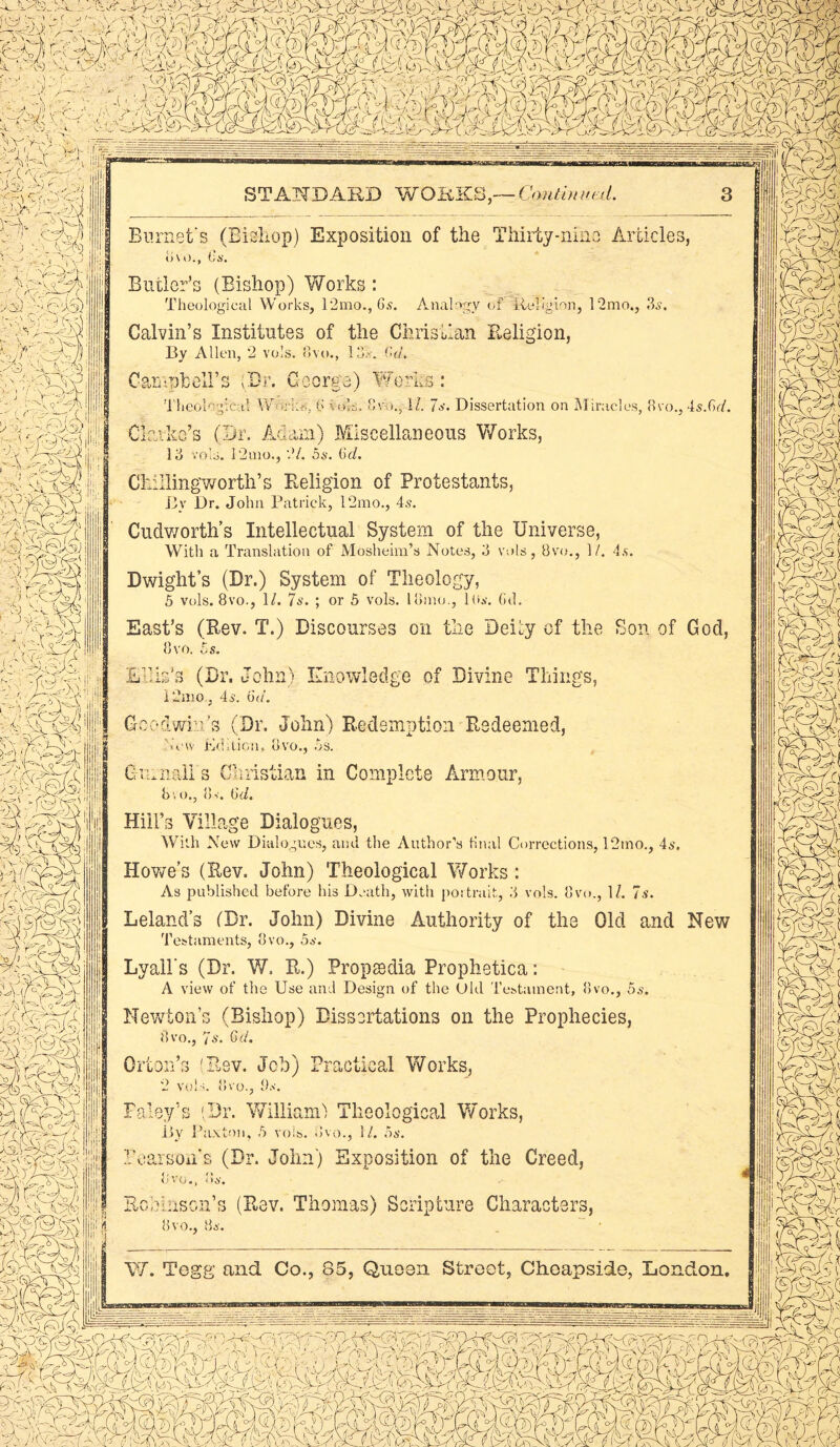 ' l,U. 1 J : - ■'■v; 'A ■ ■ ■ ■ \ • - ApOuE'y-l ,'■>• miA>d1 «' A® ' ' - -' 'm, v r ( ry-■ :-vo SgRt - .ev- >3 AC'g •.J An iyk | Aa i'i ■--< ^ room,, s STANDARD WOEKS,— Continued. in if 3 m , :kxX 3V(XX n ky.yr. fesEii; c?^S3i •; fcl \k V>t1) ' v' .gy yy WKl- __ ^Ayjiry !v»Jy a,S^S. atesi! Sk V^V j ! Burnet's (Bishop) Exposition of the Thirty-nine Articles, o\ o., L,s. Butler’s (Bishop) Works : Theological Works, 12mo., 6s. Analogy of Religion, 12mo., 3s. Calvin’s Institutes of the Christian Religion, By Allen, 2 vols. Ovo., 13A (>a\ Campbell's (Dr. George) Works: Theological Work's, 6 vok. 8vo., 1/. 7s. Dissertation on Miracles, 8vo., 4s.Gr/. Clarke’s (Dr. Adam) Miscellaneous Works, 13 vols. 12mo., 2/. 5s. (icl. Chiilingworth’s Religion of Protestants, By Dr. John Patrick, 12mo., 4s. Cudworth’s Intellectual System of the Universe, With a Translation of Mosheim’s Notes, 3 vols, 8vo., 1/. 4s. Dwight’s (Dr.) System of Theology, 5 vols. 8vo., 1/. 7s. ; or 5 vols. lomo., lhs. (id. East’s (Rev. T.) Discourses on the Deity of the Son of God, 8 vo. 5 s. Ellis’s (Dr. John) Knowledge of Divine Things, 12nio.. 4s. 6a\ Goodwin’s (Dr. John) Redemption Redeemed, \’cw Edition, Ovo., Os. G l a nail s Christian in Complete Armour, bvo., 8v. 6d. Hill’s Village Dialogues, With New Dialogues, and the Author's final Corrections, 12mo., 4so Howe’s (Rev. John) Theological Works: As published before his Death, with portrait, 3 vols. 8vo., 1/. 7s. Leland’s (Dr. John) Divine Authority of the Old and New Testaments, 8vo., 5s. Lyall's (Dr. W. R.) Propcedia Prophetica: A view of the Use and Design of the Old Testament, 8vo., 5s. Newton’s (Bishop) Dissertations on the Prophecies, 8vo., 7s. 6d. Orton’s 'Rev. Job) Practical Works, 2 vols. 8vo., Os. Raley’s (Dr. William') Theological Works, By Paxton, 5 vols. 8vo., 1/. 5s. Pearson’s (Dr. John) Exposition of the Creed, uVO#> • Anson's (Rev. Thomas) Scripture Characters,