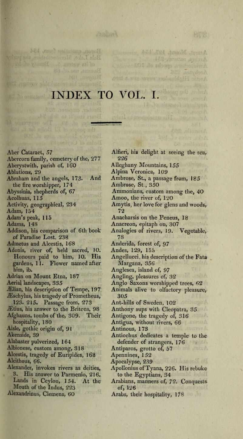 INDEX TO VOL. I Aber Cataract, 57 Abercorn family, cemetery of’the, 277 Aberystwith, parish of, 160 Ablutions, 29 Abraham and the angels, 173. And the fire worshipper, 174 Abyssinia, shepherds of, 67 Acolhuas, 115 Activity, geographical, 234 Adam, 154 Adam’s peak, 115 Adams, 148 Addison, his comparison of 6th book of Paradise Lost, 238 Admetus and Alcestis, 168 Adonis, river of, held sacred, 10. Honours paid to him, 10. His gardens, 11. Flower named after him, ib. Adrian on Mount Etna, 187 Aerial landscapes, 335 -Elian, his description of Tempe, 197 Eschylus, his tragedy of Prometheus, 123. 215. Passage from, 273 Etius, his answer to the Britons, 98 Afghauns, tombs of the, 309. Their hospitality, 180 Aisle, gothic origin of, 91 Akenside, 39 Alabaster pulverized, 164 Albionese, custom among, 318 Alcestis, tragedy of Euripides, 168 Alcithous, 66. Alexander, invokes rivers as deities, 3. His answer to Parmenio, 216. Lands in Ceylon, 154. At the Mouth of the Indus, 223 Alexandrinus, Clemens, 60 Alfieri, his delight at seeing the sea, 226 Alleghany Mountains, 155 Alpina Veronica, 109 Ambrose, St., a passage from, 185 Ambrose, St., 350 Ammonians, custom among the, 40 Amoo, the river of, 120 Amytis, her love for glens and woods, 72 Anacharsis on the Peneus, 18 Anacreon, epitaph on, 307 Analogies of rivers, 19. Vegetable, 78 Anderida, forest of, 97 Andes, 129, 155 Angellucci, his description of the Fata Margana, 356 Anglesea, island of, 97 Angling, pleasures of, 32 Anglo Saxons worshipped trees, 62 Animals alive to olfactory pleasure, 305 Ant-hills of Sweden, 102 Anthony sups with Cleopatra, 35 Antigone, the tragedy of, 316 Antigua, without rivers, 66 Antinous, 173 Antiochus dedicates a temple to the defender of strangers, 176 Antiparos, grotto o£ 57 Apennines, 152 Apocalypse, 239 Apollonius of Tyana, 226. His rebuke to the Egyptians, 34 Arabians, manners of, 72. Conquests of, 126 Arabs, their hospitality, 178