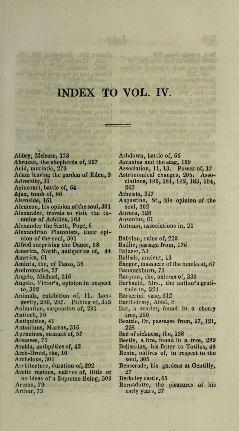 INDEX TO VOL. IV Abbey, Melrose, 173 Abruzzo, the shepherds of, 207 Acid, muriatic, 273 Adam leaving the garden of Eden, 3 Adversity, 31 Agincourt, battle of, 64 Ajax, tomb of, 86 Akenside, 161 Alcmeon, his opinion of the soul, 301 Alexander, travels to visit the tu- mulus of Achilles, 103 Alexander the Sixth, Pope, 6 Alexandrian Platonists, their opi- nion of the soul, 301 Alfred surprising the Danes, 58 America, North, antiquities of, 44 America, 61 Aminta, the, of Tasso, 36 Andromache, 57 Angelo, Michael, 316 Angelo, Victor's, opinion in respect to, 302 Animals, exhibition of, 11. Lon- gevity, 286, 287. Pithing of, 313 Animation, suspension of, 291 Antioch, 90 Antiquities, 41 Antoninus, Marcus, 316 Apennines, summit of, 57 Arsasees, 75 Arabia, antiquities of, 42 Arch-Druid, the, 10 Archelous, 301 Architecture, duration of, 292 Arctic regions, natives of, little or no ideas of a Supreme Being, 309 Arezzo, 79 Arthur, 73 Ashdown, battle of, 66 Ascanius and the stag, 109 Association, 11,13. Power of, 17 Astronomical changes, 205. Asso- ciations, 180, 181, 182, 183, 184, 262 Atheists, 317 Augustine, St., his opinion of the soul, 302 Aurora, 328 Ausonius, 61 Autumn, associations in, 21 Babylon, ruins of, 220 Baillie, passage from, 176 Bajazet, 53 Ballads, ancient, 13 Bangor, massacre of the monks at, 67 Bannockburn, 71 Banyans, the, axioms of, 330 Barbauld, Mrs., the author's grati- tude to, 324 Barherini vase, 312 Barthelemy, Abbe, 8 Bat, a scarlet, found in a cherry tree, 290 Beattie, Dr, passages from, 17, J2I, 228 Bed of sickness, the, 138 Beetle, a live, found in a tree, 289 Belisarius, his Tetter to Totilus, 48 Benin, natives of, in respect to the soul, 305 Benserade, his gardens at Gentilly, 27 Berkeley castle, 65 Bernadotte, the pleasures of his early years, 27