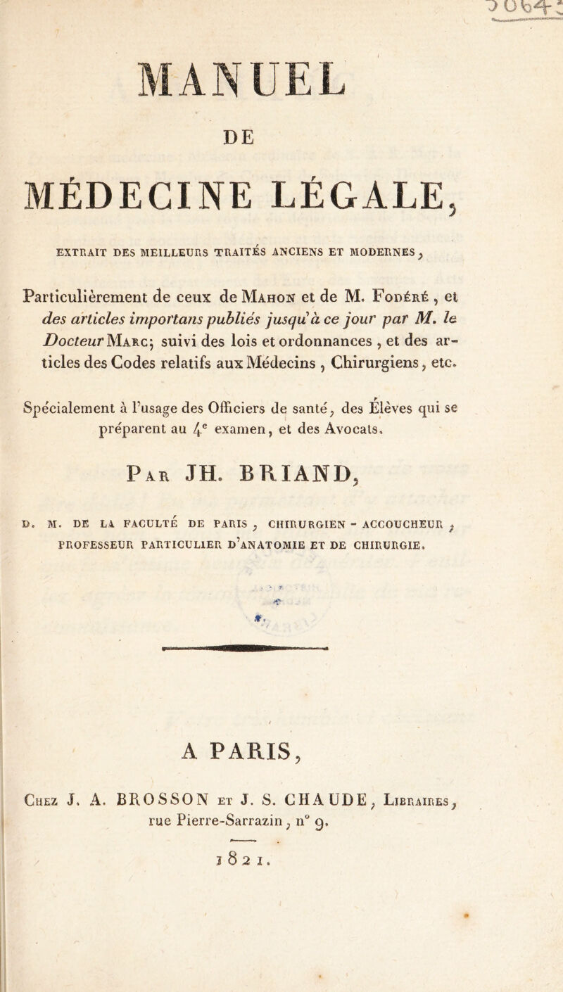 DE MÉDECINE LÉGALE, EXTRAIT DES MEILLEURS TRAITES ANCIENS ET MODERNES y Particulièrement de ceux de Mahon et de M. Fodéré , et des articles importans publiés jusqu à ce jour par M. le Docteur Marc; suivi des lois et ordonnances , et des ar- ticles des Codes relatifs aux Médecins , Chirurgiens ? etc» Spe'cialement à l’usage des Officiers de santé ; des Élèves qui se préparent au 4e examen, et des Avocats, Par JH. BRIAND, D. M. DE LA FACULTE DE PARIS ; CHIRURGIEN - ACCOUCHEUR ) PROFESSEUR PARTICULIER D’ANATOMIE ET DE CHIRURGIE, A PARIS, Chez J, A. BPiOSSON et J. S. CHAUDE, Libraires}