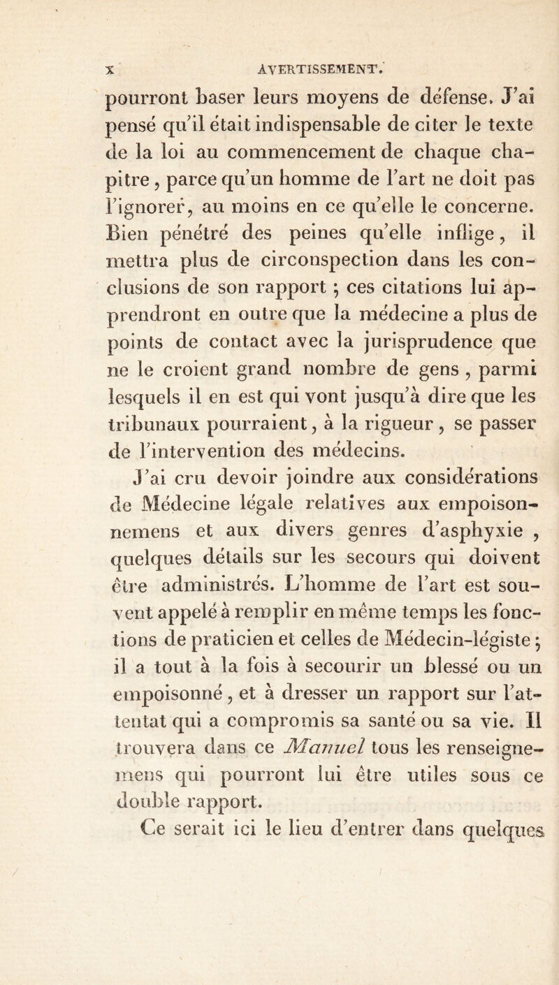 pourront baser leurs moyens de défense. JPaî pensé qu’il était indispensable de citer le texte de la loi au commencement de chaque cha- pitre ? parce qu'un homme de Fart ne doit pas l’ignorer, au moins en ce quelle le concerne. Bien pénétré des peines qu’elle inflige, il mettra plus de circonspection dans les con- clusions de son rapport ; ces citations lui ap- prendront en outre que la médecine a plus de points de contact avec la jurisprudence que ne le croient grand nombre de gens , parmi lesquels il en est qui vont jusqu’à dire que les tribunaux pourraient, à la rigueur, se passer de l’intervention des médecins. J’ai cru devoir joindre aux considérations de Médecine légale relatives aux empoison- nemens et aux divers genres d’asphyxie , quelques détails sur les secours qui doivent être administrés. L’homme de l’art est sou- vent appelé à remplir en même temps les fonc- tions de praticien et celles de Médecin-légiste ; il a tout à la fois à secourir un blessé ou un empoisonné, et à dresser un rapport sur l’at- tentat qui a compromis sa santé ou sa vie. Il trouvera dans ce Manuel tous les renseigne- raens qui pourront lui être utiles sous ce double rapport. Ce serait ici le lieu d’entrer dans quelques