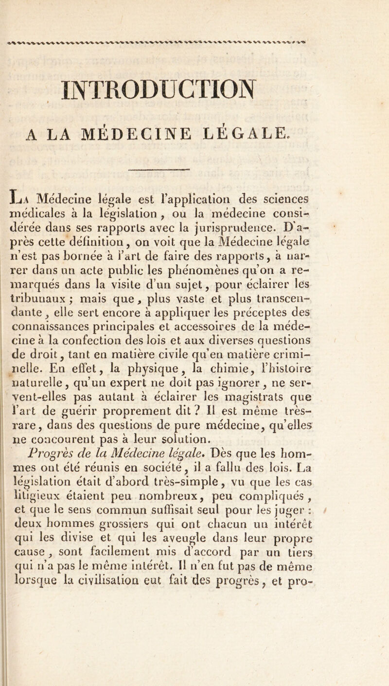 %.**■ V^ *.'%>'%^r V^. *V^ V4^ -v4^ * -*>**» INTRODUCTION * A LA MÉDECINE LÉGALE. La Médecine légale est l’application des sciences médicales à la législation , ou la médecine consi- dérée dans ses rapports avec la jurisprudence. D'a- près cette définition, on voit que la Médecine légale n’est pas bornée à Fart de faire des rapports, à nar- rer dans un acte public les phénomènes qu’on a re- marqués dans la visite d’un sujet, pour éclairer les tribunaux ; mais que, plus vaste et plus transcen- dante , elle sert encore à appliquer les préceptes des connaissances principales et accessoires de la méde- cine à la confection des lois et aux diverses questions de droit, tant en matière civile quen matière crimi- nelle. En effet, la physique, la chimie, l’histoire naturelle, qu’un expert ne doit pas ignorer, ne ser- vent-elles pas autant à éclairer les magistrats que l’art de guérir proprement dit ? Il est même très- rare, dans des questions de pure médecine, qu’elles ne concourent pas à leur solution. Progrès de la Médecine légale. Dès que les hom- mes ont été réunis en société, il a fallu des lois. La législation était d’abord très-simple, vu que les cas liti gieux étaient peu nombreux, peu compliqués, et que le sens commun suffisait seul pour les juger : deux hommes grossiers qui ont chacun un intérêt qui les divise et qui les aveugle dans leur propre cause , sont facilement mis d’accord par un tiers qui n’a pas le même intérêt. îl n’en fut pas de même lorsque la civilisation eut fait des progrès , et pro-