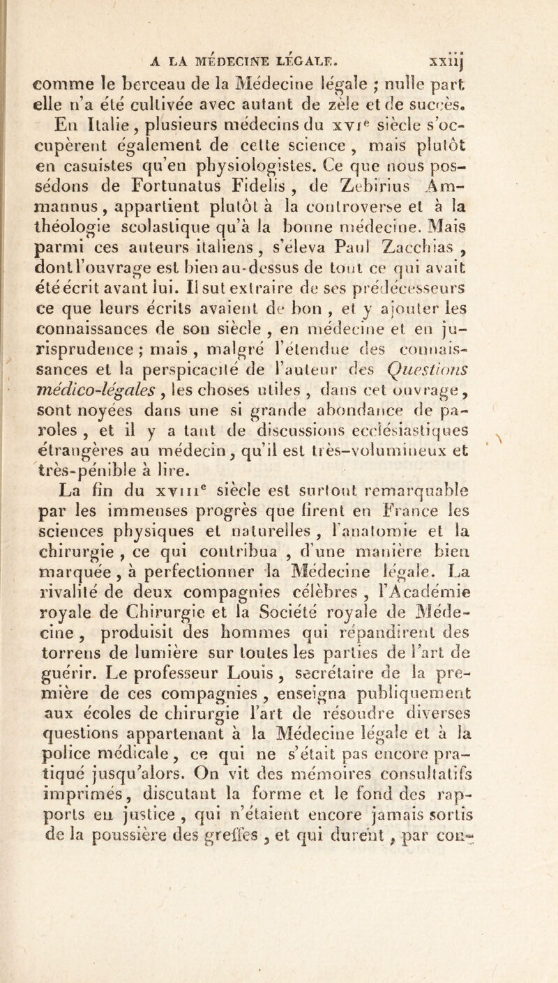 comme le berceau de la Médecine légale ; nulle part, elle n’a été cultivée avec autant de zèle et de succès. Eli Italie, plusieurs médecins du xvte siècle s’oc- cupèrent également de cette science , niais plutôt en casuistes qu’en physiologistes. Ce que nous pos- sédons de Fortunatus Fidelis , de Zebirius Ara- mannus, appartient plutôt à la controverse et à la théologie scolastique qu’à la bonne médecine. Mais parmi ces auteurs italiens, s’éleva Paul Zacchsas , dont l’ouvrage est bien au-dessus de tout ce qui avait été écrit avant lui. lisut extraire de ses prédécesseurs ce que leurs écrits avaient de bon , et y ajouter les connaissances de son siècle , en médecine et en ju- risprudence ; mais , malgré l’étendue des connais- sances et la perspicacité de l’auteur des Questions médico-légales , les choses utiles , dans cet ouvrage, sont noyées dans une si grande abondance de pa- roles , et il y a tant de discussions ecclésiastiques étrangères au médecin, qu’il est très-volumineux et très-pénible à lire. La fin du xyine siècle est surtout remarquable par les immenses progrès que firent en France les sciences physiques et naturelles , l’anatomie et la chirurgie , ce qui contribua , d’une manière bien marquée , à perfectionner la Médecine légale. La rivalité de deux compagnies célèbres , l’Académie royale de Chirurgie et la Société royale de Méde- cine , produisit des hommes qui répandirent des torrens de lumière sur toutes les parties de Fart de guérir. Le professeur Louis , secrétaire de la pre- mière de ces compagnies , enseigna publiquement aux écoles de chirurgie Fart de résoudre diverses questions appartenant à la Médecine légale et à la police médicale, ce qui ne s’était pas encore pra- tiqué jusqu'alors. On vit des mémoires consultatifs imprimés, discutant la forme et le fond des rap- ports eu justice , qui n’étaient encore jamais sortis de la poussière des greffes , et qui durent ; par cou-