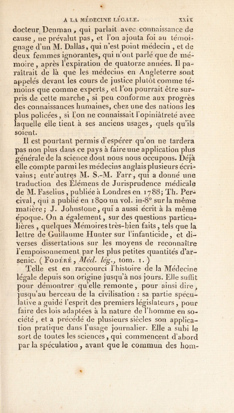 docteur Denman, qui pariait avec connaissance de cause, ne prévalut pas, et Fou ajouta foi au témoi- gnage d’un M, Dallas, qui n’est point médecin , et de deux femmes ignorantes, qui n’ont parlé que de mé- moire , après l’expiration de quatorze années. Il pa- raîtrait de là que les médecins en Angleterre sont appelés devant les cours de justice plutôt comme té- moins que comme experts, et Ton pourrait être sur- pris de cette marche, si peu conforme aux progrès des connaissances humaines, chez une des nations les Î)lus policées , si l’on 11e connaissait l'opiniâtreté avec aquelîe elle tient à ses anciens usages, quels qu’ils soient. Il est pourtant permis d’espérer qu’on ne tardera pas non plus dans ce pays à faire une application plus générale de la science dont nous nous occupons. Déjà elle compte parmi les médecins anglais plusieurs écri- vains; entr’autres M. S.-M. Farr, qui a donné une traduction des Élémens de Jurisprudence médicale de M. Faselius , publiée à Londres en 1788; Th. Per- cival, qui a publié en 1800 un vol. in-8° sur la même matière; J. Johnslone, qui a aussi écrit à la même époque. On a également, sur des questions particu- lières , quelques Mémoires très-bien faits, tels que la lettre de Guillaume Hunter sur l’infanticide, et di- verses dissertations sur les moyens de reconnaître Fempoisonnement par les plus petites quantités d’ar- senic. (Fodéré, Méd. lég., tom. t.) Telle est en raccourci l’histoire de la Médecine légale depuis son origine jusqu’à nos jours. Elle suffit pour démontrer qu elle remonte, pour ainsi dire, jusqu’au berceau de la civilisation : sa partie spécu- lative a guidé l’esprit des premiers législateurs, pour faire des lois adaptées à la nature de l’homme en so- ciété, et a précédé de plusieurs siècles son applica- tion pratique dans l’usage journalier. Elle a subi le sort de toutes les sciences, qui commencent d’abord par la spéculation, avant que le commun des hom-