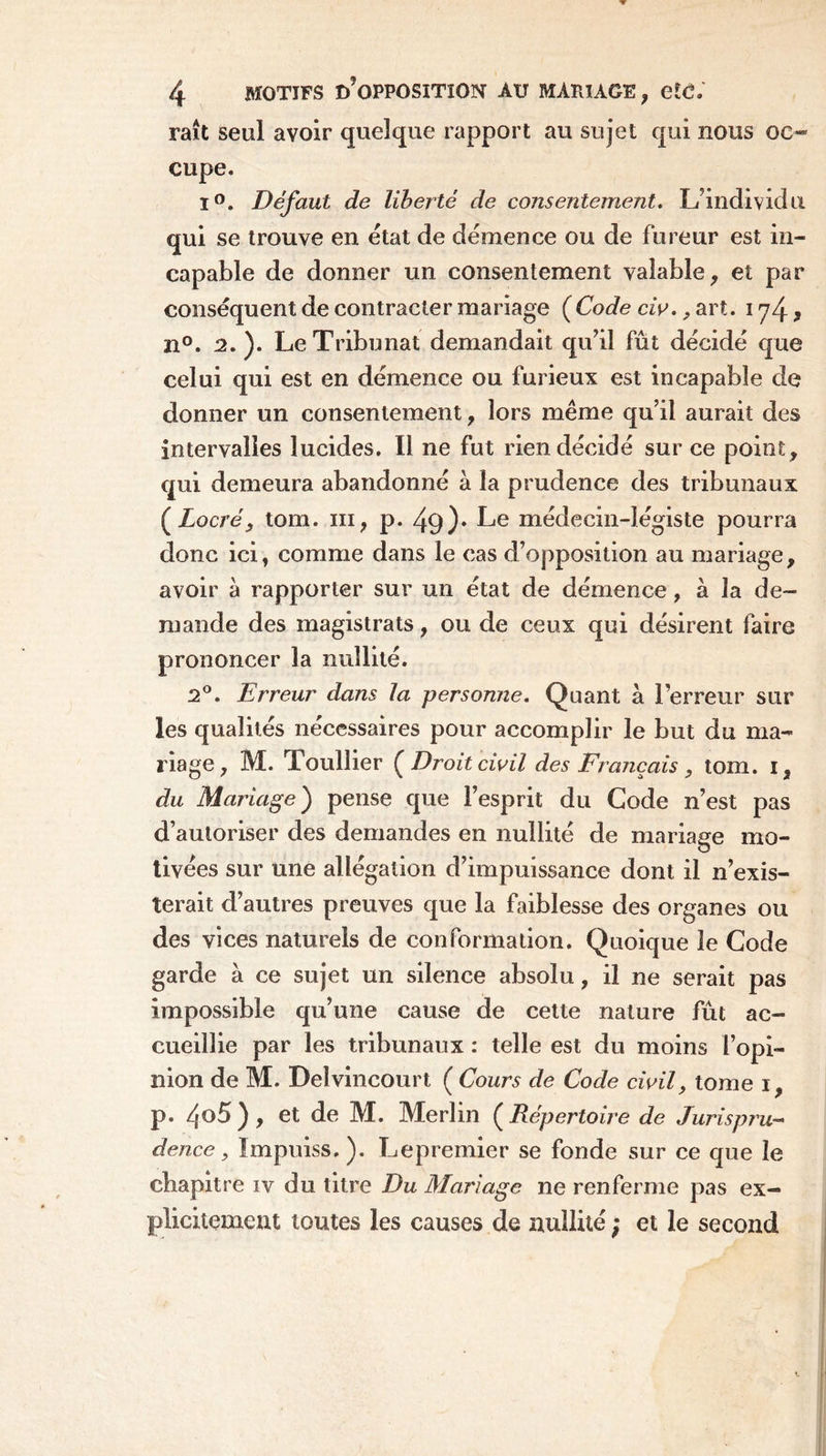 raît seul avoir quelque rapport au sujet qui nous oc- cupe. 1°. Défaut de liberté de consentement. L’individu qui se trouve en état de démence ou de fureur est in- capable de donner un consentement valable, et par conséquent de contracter mariage (Code civ., art. i y4 * n°. 2. ). Le Tribunal demandait qu’il fût décidé que celui qui est en démence ou furieux est incapable de donner un consentement, lors même qu’il aurait des intervalles lucides. Il ne fut rien décidé sur ce point, qui demeura abandonné à la prudence des tribunaux ( Locré} tom. m, p. 49)* Le médecin-légiste pourra donc ici, comme dans le cas d’opposition au mariage, avoir à rapporter sur un état de démence, à la de- mande des magistrats, ou de ceux qui désirent faire prononcer la nullité. 2°. Erreur dans la personne. Quant à l’erreur sur les qualités nécessaires pour accomplir le but du ma- riage, M. Toullier [Droit civil des Français , tom. i, du Mariage) pense que l’esprit du Gode n’est pas d’autoriser des demandes en nullité de mariage mo- tivées sur une allégation d’impuissance dont il n’exis- terait d’autres preuves que la faiblesse des organes ou des vices naturels de conformation. Quoique le Code garde à ce sujet un silence absolu, il ne serait pas impossible qu’une cause de cette nature fût ac- cueillie par les tribunaux : telle est du moins l’opi- nion de M. Deîvincourt ( Cours de Code civil, tome i, P. zjo5), et de M. Merlin ( Répertoire de Jurispru- dence, ïmpuiss.). Lepremier se fonde sur ce que le chapitre iv du titre Du Mariage ne renferme pas ex- plicitement toutes les causes de nullité ; et le second