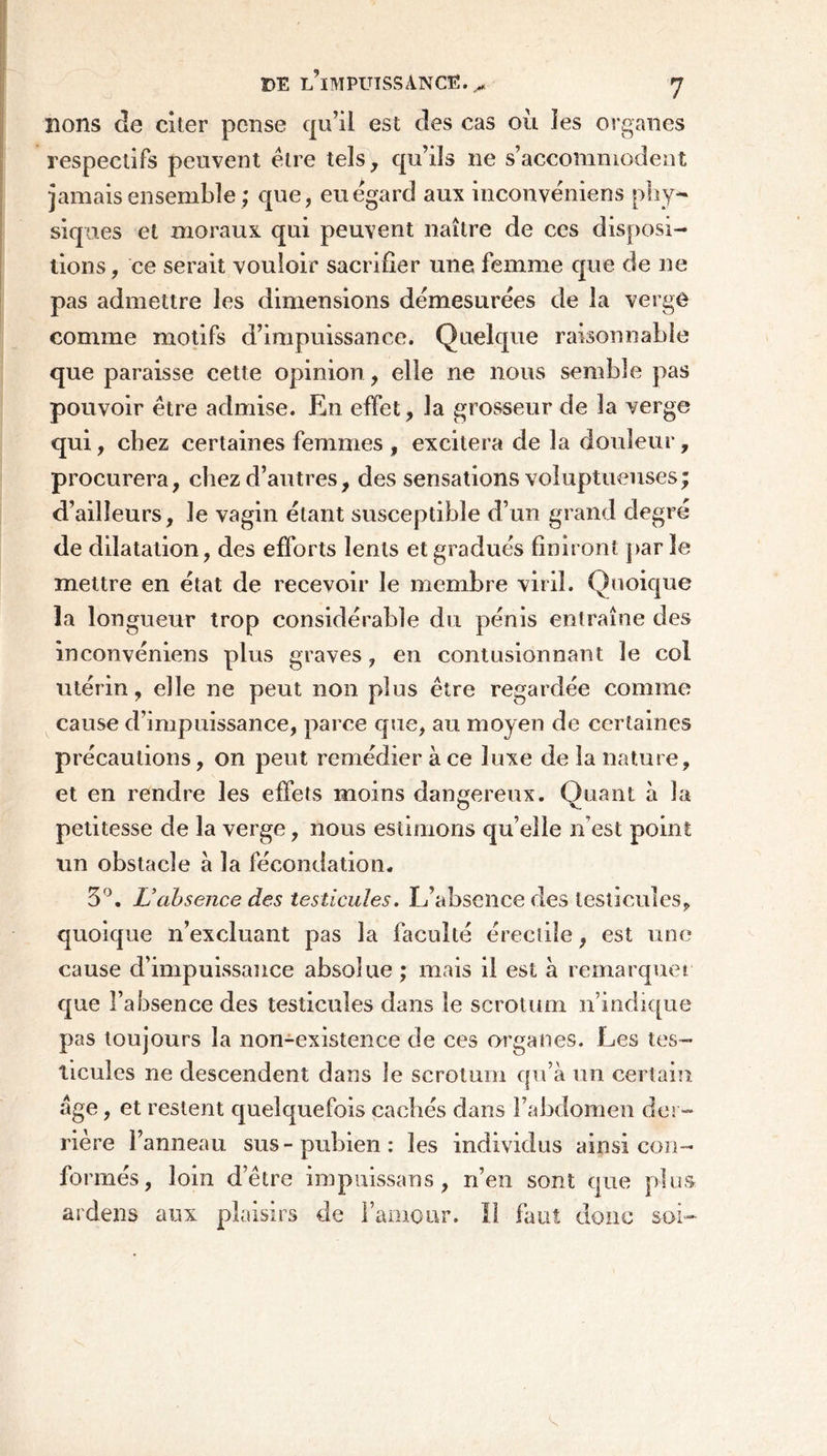 DE L’iMPUïSSANCE.^ J lions de citer pense qu’il est des cas où les organes respectifs peuvent être tels, qu’ils ne s’accommodent jamais ensemble ; que, eu egard aux inconvêniens phy- siques et moraux qui peuvent naître de ces disposi- tions, ce serait vouloir sacrifier une femme que de ne pas admettre les dimensions démesurées de la verge comme motifs d’impuissance. Quelque raisonnable que paraisse cette opinion, elle ne nous semble pas pouvoir être admise. En effet, la grosseur de la verge qui, chez certaines femmes , excitera de la douleur, procurera, chez d’autres, des sensations voluptueuses; d’ailleurs, le vagin étant susceptible d’un grand degré de dilatation, des efforts lents et gradués finiront par le mettre en état de recevoir le membre viril. Quoique la longueur trop considérable du pénis entraîne des inconvêniens plus graves, en contusionnant le col utérin, elle ne peut non plus être regardée comme cause d’impuissance, parce que, au moyen de certaines précautions, on peut remédier à ce luxe de la nature, et en rendre les effets moins dangereux. Quant à la petitesse de la verge, nous estimons qu’elle n’est point un obstacle a la fécondation. 3°. L’absence des testicules. L’absence des testicules, quoique n’excluant pas la faculté érectile, est une cause d’impuissance absolue ; mais il est à remarquer que l’absence des testicules dans le scrotum n’indique pas toujours la non-existence de ces organes. Les tes- ticules ne descendent dans le scrotum qu’à un certain âge, et restent quelquefois cachés dans l’abdomen der- rière l’anneau sus-pubien: les individus ainsi con- formés, loin d’être impuissans , n’en sont que plus ardens aux plaisirs de l’amour. Il faut donc soi-