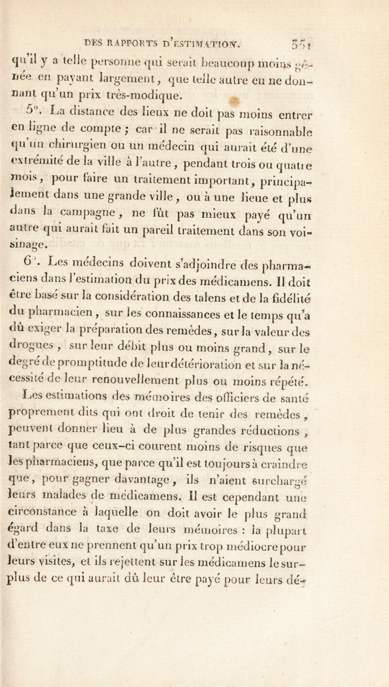 DES RAPPORTS dV.STBTATîOIN*. 5of qu il y a telle personne qui serait beaucoup moins gê\- rjee en payant largement, cpie telle autre en ne don- nant qu’un prix très-modique. 5°. La distance des lieux ne doit pas moins entrer en ligne de compte; car il ne serait pas raisonnable qu’un chirurgien ou un médecin qui aurait été d’une extrémité de la ville à l’autre , pendant trois ou quatre mois, pour faire un traitement important, principa- lement dans une grande ville , ou à une lieue et plus dans la campagne, ne fût pas mieux payé qu’un autre qui aurait fait un pareil traitement dans son yoL sinage. 6 . Les médecins doivent s’adjoindre des pharma— ciens dans J estimation du prix des médicamens. Il doit être basé sur la considération des talens et de la fidélité du pliai macxen , sur tes connaissances et le temps qu’a ou exiger la préparation des remedes, sur la valeur des ruogües , sur leur débit plus ou moins grand, sur le degré ae promptitude de leur détérioration et sur la né- cessité de leur renouvellement pi os ou moins répété» Les estimations des mémoires des officiers de santé proprement dus qui ont droit de tenir des remèdes , peuvent donner lieu à de plus grandes réductions > tant parce que ceux-ci courent moins de risques que les pharmaciens, que parce qu’il est toujours à craindre que, pour gagner davantage , ils n’aient surchargé leurs malades de médicamens. Il est cependant une circonstance a laquelle on doit avoir le plus grand egard dans la taxe de leurs mémoires : la plupart d’entre eux 11e prennent qu’un prix trop médiocrepour leurs visites, et ils rejettent sur les médicamens le sur- plus de ce qui aurait dû leur être payé pour leurs dé-