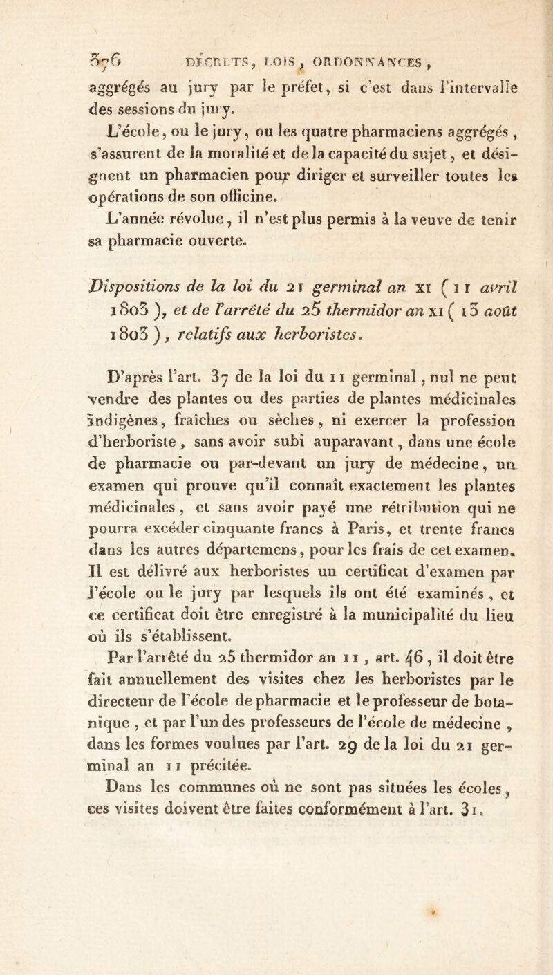 aggrégés au jury par le préfet, si c’est dans l'intervalle des sessions du jury. L’école, ou le jury, ou les quatre pharmaciens aggrégés , s'assurent de la moralité et delà capacité du sujet, et dési- gnent un pharmacien pou;? diriger et surveiller toutes les opérations de son officine. L’année révolue, il n’est plus permis à la veuve de tenir sa pharmacie ouverte. Dispositions de la loi du 21 germinal an xi ( i T avril i8o3 ), et de Varrêté du 25 thermidor an xi ( 15 août i8o3 ) , relatifs aux herboristes. D’après l’art. 87 de la loi du 11 germinal, nul ne peut vendre des plantes ou des parties de plantes médicinales indigènes, fraîches ou sèches, ni exercer la profession d’herboriste , sans avoir subi auparavant, dans une école de pharmacie ou par-devant un jury de médecine, un examen qui prouve qu’il connaît exactement les plantes médicinales, et sans avoir payé une rétribution qui ne pourra excéder cinquante francs à Paris, et trente francs dans les autres départemens, pour les frais de cet examen» Il est délivré aux herboristes un certificat d’examen par l’école ou le jury par lesquels ils ont été examinés , et ce certificat doit être enregistré à la municipalité du lieu où ils s’établissent. Par Fan été du 25 thermidor an n, art. 46 , il doit être fait annuellement des visites chez les herboristes par le directeur de Fécole de pharmacie et le professeur de bota- nique , et par l’un des professeurs de Fécole de médecine , dans les formes voulues par Fart. 29 delà loi du 21 ger- minal an ï 1 précitée. Dans les communes où ne sont pas situées les écoles, ces visites doivent être faites conformément à Fart. 3i.