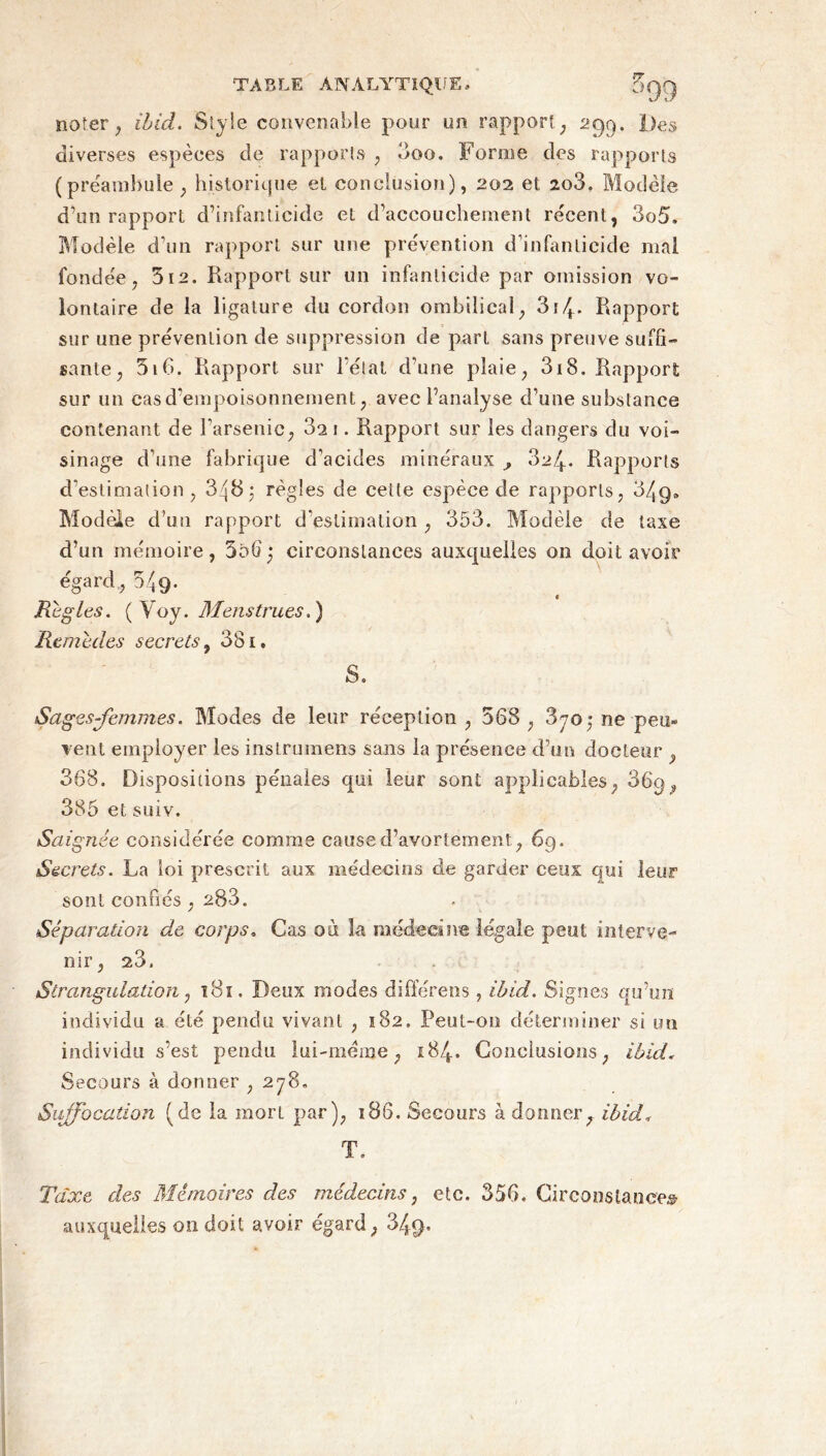 noter , ibid. Style convenable pour un rapport; 299. Des diverses espèces de rapports , 3oo. Forme des rapports (prëamhule; historique et conclusion), 202 et 2q3. Modèle d’on rapport d’infanticide et d’accouchement récent, 3o5. Modèle d’un rapport sur une prévention d’infanticide mal fondée, 312. Rapport sur un infanticide par omission vo- lontaire de la ligature du cordon ombilical, 314- Rapport sur une prévention de suppression de part sans preuve suffi- sante, 5i6. Rapport sur l’état d’une plaie, 318. Rapport sur un cas d'empoisonnement, avec l’analyse d’une substance contenant de l'arsenic, 32 1. Rapport sur les dangers du voi- sinage d’une fabrique d’acides minéraux 324. Rapports d’estimation, 348; règles de cette espèce de rapports, 34g, Modèle d’un rapport d'estimation , 353. Modèle de taxe d’un mémoire, 306; circonstances auxquelles on doit avoir égard, 549. t Règles. ( Voy. Menstrues.) Remèdes secrets, 381. S. Sages-femmes. Modes de leur réception , 568, 3jo; ne-peu- vent employer les instruments sans la présence d’un docteur , 368. Dispositions pénales qui leur sont applicables, 36p, 385 et suiv. Saignée considérée comme cause d’avortement, 69. Secrets. La loi prescrit aux médecins de garder ceux qui leur sont confiés , 203. Séparation de corps. Cas où la médecine légale peut interve- nir, 23. Strangulation 7 181. Deux modes différens, ibid. Signes qu’on individu a été pendu vivant , 182. Peut-on déterminer si un individu s’est pendu lui-méme, 184. Conclusions, ibid. Secours à donner ,278. Suffocation (de la mort par), 186. Secours à donner, ibid* T. Taxe des Mémoires des médecins, etc. 356. Circonstance» auxquelles 011 doit avoir égard, 34$.