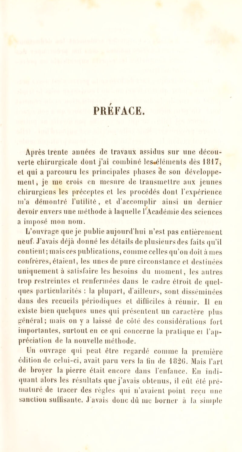 PREFACE. Après trente années de travaux assidus sur une décou- verte chirurgicale dont j’ai combiné les*élémenls dès 1817, et qui a parcouru les principales phases de son développe- ment, je me crois en mesure de transmettre aux jeunes chirurgiens les préceptes et les procédés dont l’expérience m’a démontré l’utilité, et d’accomplir ainsi un dernier devoir envers une méthode à laquelle l’Académie des sciences a imposé mon nom. L’ouvrage que je publie aujourd’hui n’est pas entièrement neuf. J’avais déjà donné les détails de plusieurs des faits qu’il contient; mais ces publications, comme celles qu’on doit à mes confrères, étaient, les unes de pure circonstance et destinées uniquement à satisfaire les besoins du moment, les autres trop restreintes et renfermées dans le cadre étroit de quel- ques particularités : la plupart, d'ailleurs, sont disséminées dans des recueils périodiques et difliciles à réunir. Il en existe bien quelques unes qui présentent un caractère plus général; mais on y a laissé de coté des considérations fort importantes, surtout en ce qui concerne la pratique ei l’ap- préciation de la nouvelle méthode. Un ouvrage qui peut être regardé comme la première édition de celui-ci, avait paru vers la lin de 18*20. Mais l’art de broyer la pierre était encore dans l’enfance. En indi- quant alors les résultats que j’avais obtenus, il eut été pré- maturé de tracer des règles qui n’avaient point reçu une sanction sutlisante. J avais donc dû me borner à la simple