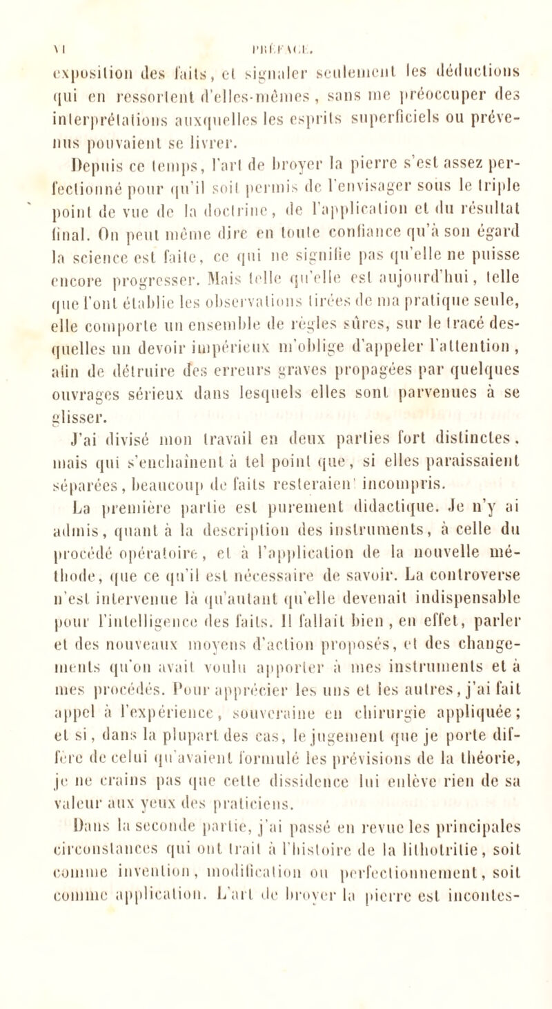 exposition (les faits, et signaler seulement les déductions <{ui en ressortent d’ellcs-mcmes , sans me préoccuper des interprétations auxquelles les esprits superficiels ou préve- nus pouvaient se livrer. Depuis ce temps, l’art de broyer la pierre s’est assez per- fectionné pour qu’il soit permis de l’envisager sous le triple point de vue de la doctrine, de 1 application et du résultat final. On peut mémo dire en toute confiance qu’à son égard la science est faite, ce qui ne signifie pas qu’elle ne puisse encore progresser. Mais telle qu elle est atijourd hui, telle que l’ont établie les observations tirées de ma pratique seule, elle comporte un ensemble de règles sures, sur le tracé des- quelles un devoir impérieux m'oblige d’appeler l'attention , afin de détruire des erreurs graves propagées par quelques ouvrages sérieux dans lesquels elles sont parvenues à se glisser. J’ai divisé mon travail en deux parties fort distinctes, mais qui s'enchaînent à tel point que, si elles paraissaient séparées, beaucoup de faits resleraien incompris. La première partie est purement didactique. Je n’y ai admis, quant à la description des instruments, à celle du procédé opératoire, cl à l’application de la nouvelle mé- thode, <|ne ce qu’il est nécessaire de savoir. La controverse n’est intervenue là qu'autant qu’elle devenait indispensable pour l’intelligence des faits. 1! fallait bien , en effet, parler et des nouveaux moyens d’action proposés, et des change- ments qu’on avait voulu apporter à mes instruments et à mes procédés. Pour apprécier les uns et les autres, j’ai fait appel à l’expérience, souveraine en chirurgie appliquée; et si, dans la plupart, des cas, le jugement que je porte dif- féré de celui qu'avaient formulé les prévisions de la théorie, je ne crains pas que cette dissidence lui enlève rien de sa valeur aux yeux des praticiens. Dans la seconde partie, j’ai passé en revue les principales circonstances qui ont Irait à l’histoire de la lilholrilie, soit comme invention, modification ou perfectionnement, soit comme application. L’art de broyer la pierre est incontes-