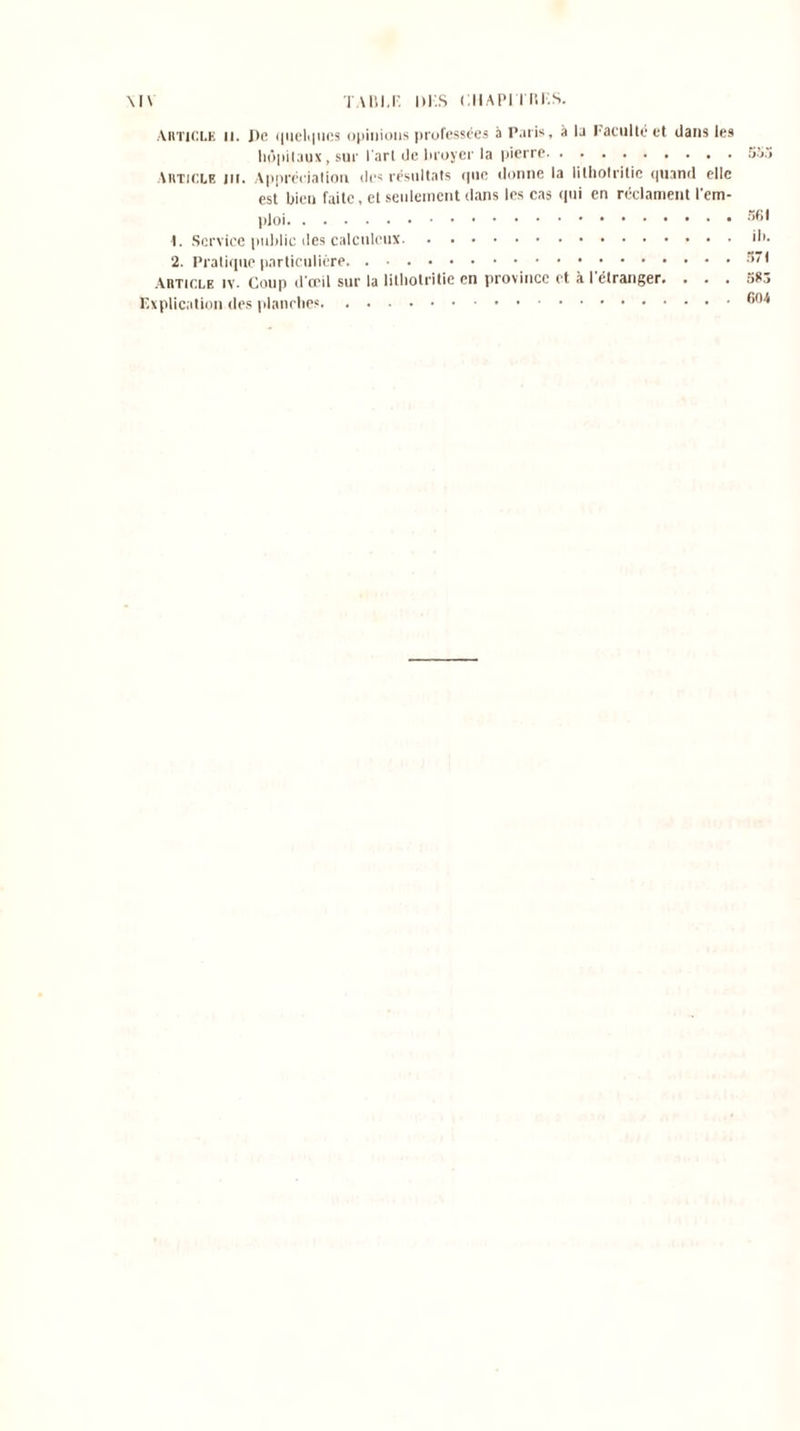 \l\ TA Di.F. I>KS CHAPJ llîKS. Article il. De quelques opinions professées à Paris, à la Faculté et dans les hôpitaux , sur l'art de broyer la pierre 553 Article ni. Appréciation des résultats que donne la lithotritic quand elle est bien faite, et seulement dans les cas qui en réclament l'em- ploi 1. Service public des calcnlcux d>. 2. Pratique particulière Article iv. Coup d'œil sur la lithotritic en province et à l'étranger. . . . 5K3 Explication des planches