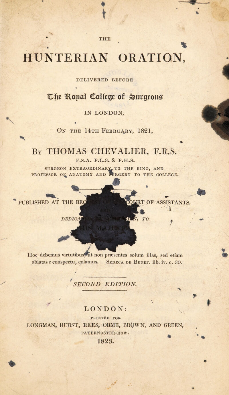 ■ t N. * THE HUNTERIAN ORATION, DELIVERED BEFORE ■Cfie IRopal Collcgt of §»ucBeong IN LONDON, • # On THE 14<th February, 1821, By THOMAS CHEVALIER, F.R.S. F.S.A. F.L.S. & F.H.S. SURGEON extraordinar;^to the king, and * I PROFESSOR 0^^ ANATOMY AND ffPRGERY TO THE COLLEGE PUBLISHED AT THE OF ASSISTANTS TO Hoc debemus virtutibusj^t non priBsentes solum illas, sed etiam ablatas e conspectu, colamus, Seneca de Benef. lib. iv. c. 30. , ^SECOND EDITION. > LONDON: PRINTED FOR LONGMAN, HUBST, REES, ORME, BRQWN, AND GREEN, PATERNOSTER-ROW. ^ 1823. r * ♦