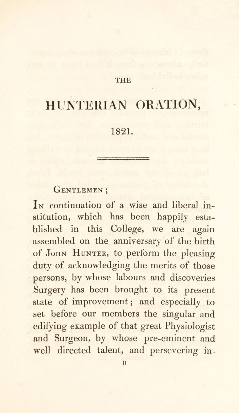 THE HUNTERIAN ORATION, 1821. Gentlemen ; In continuation of a wise and liberal in- stitution, which has been happily esta- blished in this College, we are again assembled on the anniversary of the birth of John Hunter, to perform the pleasing duty of acknowledging the merits of those persons, by whose labours and discoveries Surgery has been brought to its present state of improvement; and especially to set before our members the singular and edifying example of that great Physiologist and Surgeon, by whose pre-eminent and well directed talent, and persevering in- B