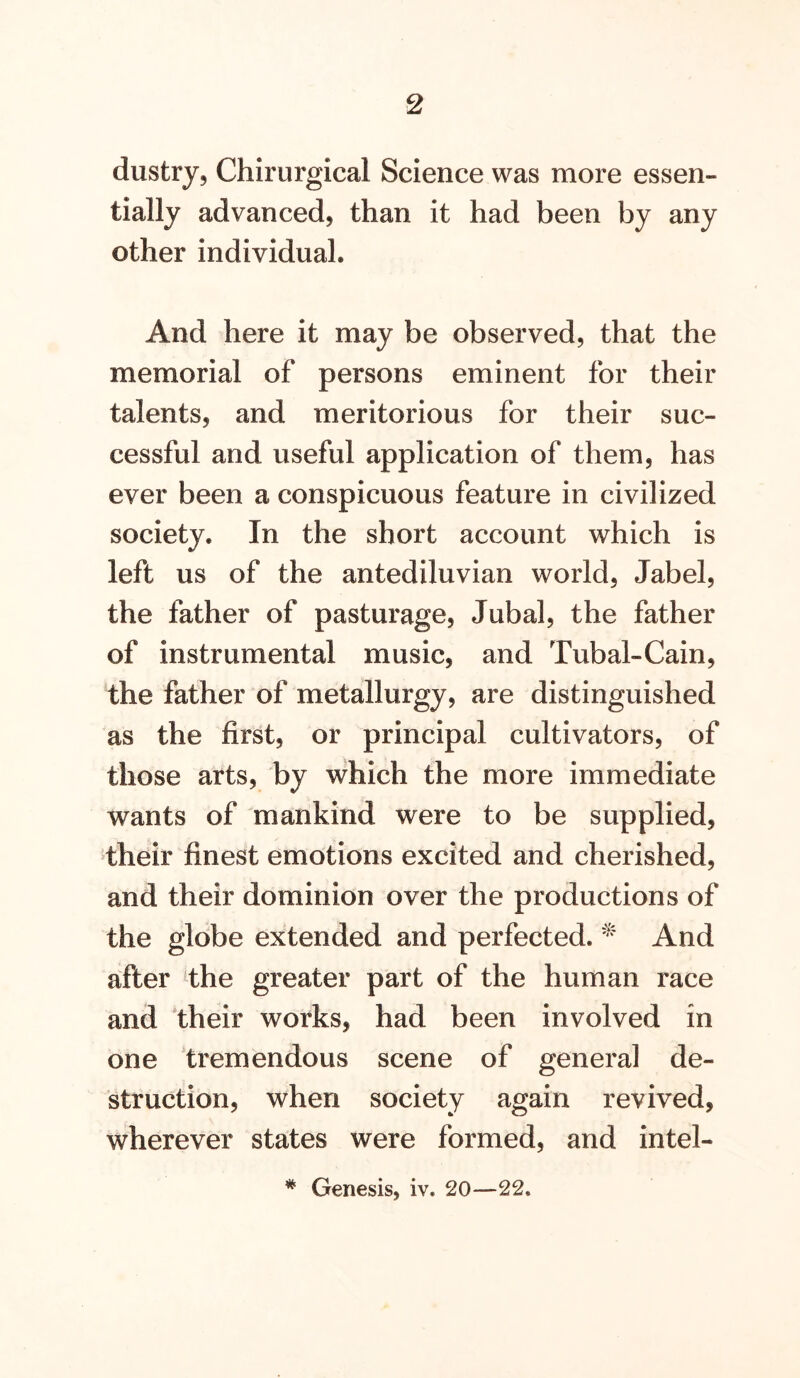 dustry, Chirurgical Science was more essen- tially advanced, than it had been by any other individual. And here it may be observed, that the memorial of persons eminent for their talents, and meritorious for their suc- cessful and useful application of them, has ever been a conspicuous feature in civilized society. In the short account which is left us of the antediluvian world, label, the father of pasturage, Jubal, the father of instrumental music, and Tubal-Cain, the father of metallurgy, are distinguished as the first, or principal cultivators, of those arts, by which the more immediate wants of mankind were to be supplied, their finest emotions excited and cherished, and their dominion over the productions of the gldbe extended and perfected. And after the greater part of the human race and their works, had been involved in one ‘tremendous scene of general de- struction, when society again revived, wherever states were formed, and intel- * Genesis, iv. 20—22.