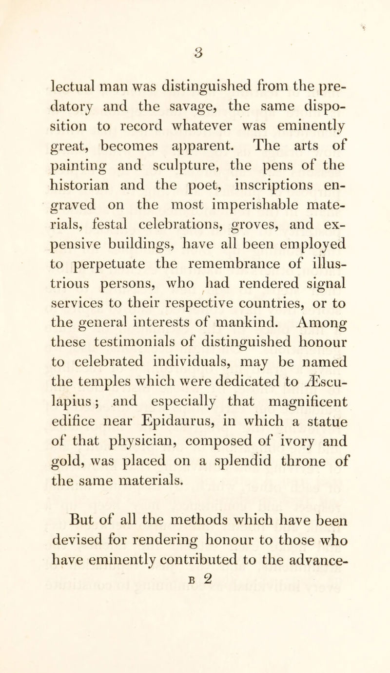 lectual man was distinguished from the pre- datory and the savage, the same dispo- sition to record whatever was eminently great, becomes apparent. The arts of painting and sculpture, the pens of the historian and the poet, inscriptions en- graved on the most imperishable mate- rials, festal celebrations, groves, and ex- pensive buildings, have all been employed to perpetuate the remembrance of illus- trious persons, who had rendered signal services to their respective countries, or to the general interests of mankind. Among these testimonials of distinguished honour to celebrated individuals, may be named the temples which were dedicated to jEscu- lapius; and especially that magnificent edifice near Epidaurus, in which a statue of that physician, composed of ivory and gold, was placed on a splendid throne of the same materials. But of all the methods which have been devised for rendering honour to those who have eminently contributed to the advance-